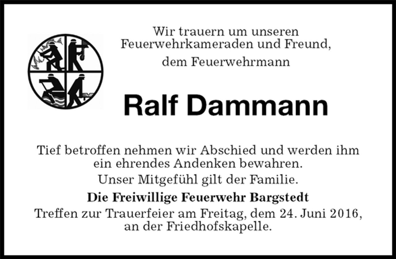 <p>Wir trauern um unseren<br />Feuerwehrkameraden und Freund,<br />dem Feuerwehrmann<br />Ralf Dammann<br />Tief betroffen nehmen wir Abschied und werden ihm ein ehrendes Andenken bewahren.<br />Unser Mitgefühl gilt der Familie.<br />Die Freiwillige Feuerwehr Bargstedt<br />Treffen zur Trauerfeier am Freitag, dem 24. Juni 2016, an der Friedhofskapelle.</p>
