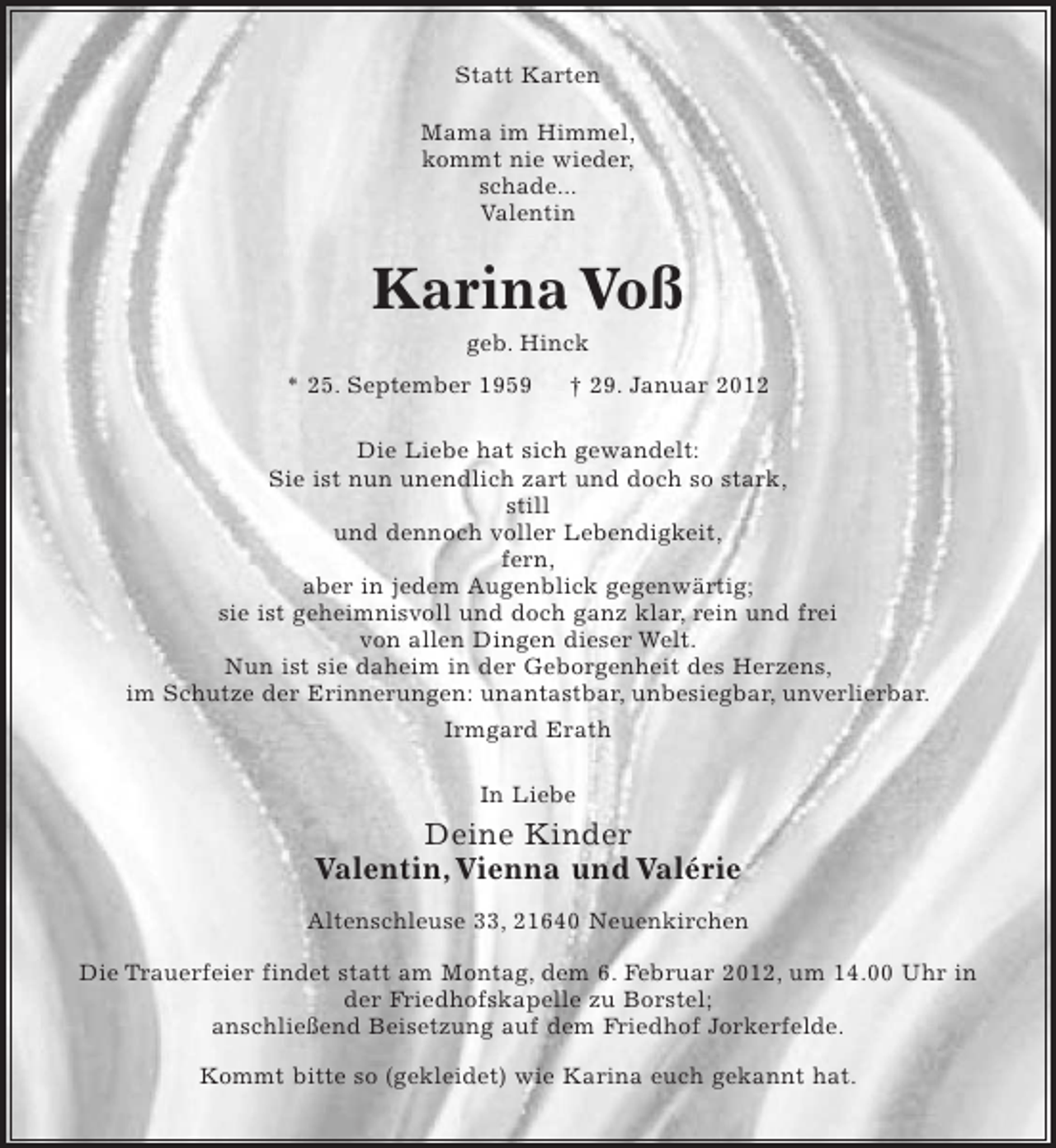<p>Statt Karten<br />Mama im Himmel,<br />kommt nie wieder,<br />schade...<br />Valentin</p>
<p>Karina Voß<br />geb. Hinck<br />* 25. September 1959</p>
<p>† 29. Januar 2012</p>
<p>Die Liebe hat sich gewandelt:<br />Sie ist nun unendlich zart und doch so stark,<br />still<br />und dennoch voller Lebendigkeit,<br />fern,<br />aber in jedem Augenblick gegenwärtig;<br />sie ist geheimnisvoll und doch ganz klar, rein und frei<br />von allen Dingen dieser Welt.<br />Nun ist sie daheim in der Geborgenheit des Herzens,<br />im Schutze der Erinnerungen: unantastbar, unbesiegbar, unverlierbar.<br />Irmgard Erath<br />In Liebe</p>
<p>Deine Kinder<br />Valentin, Vienna und Valérie<br />Altenschleuse 33, 21640 Neuenkirchen<br />Die Trauerfeier findet statt am Montag, dem 6. Februar 2012, um 14.00 Uhr in<br />der Friedhofskapelle zu Borstel;<br />anschließend Beisetzung auf dem Friedhof Jorkerfelde.<br />Kommt bitte so (gekleidet) wie Karina euch gekannt hat.</p>