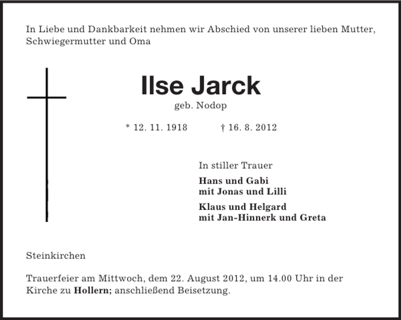 <p>In Liebe und Dankbarkeit nehmen wir Abschied von unserer lieben Mutter, Schwiegermutter und Oma<br />Ilse Jarck<br />geb. Nodop<br />* 12. 11. 1918 † 16. 8. 2012<br />In stiller Trauer<br />Hans und Gabi<br />mit Jonas und Lilli<br />Klaus und Helgard<br />mit Jan-Hinnerk und Greta<br />Steinkirchen</p><p>Trauerfeier am Mittwoch, dem 22. August 2012, um 14.00 Uhr in der<br />Kirche zu Hollern; anschließend Beisetzung.</p>