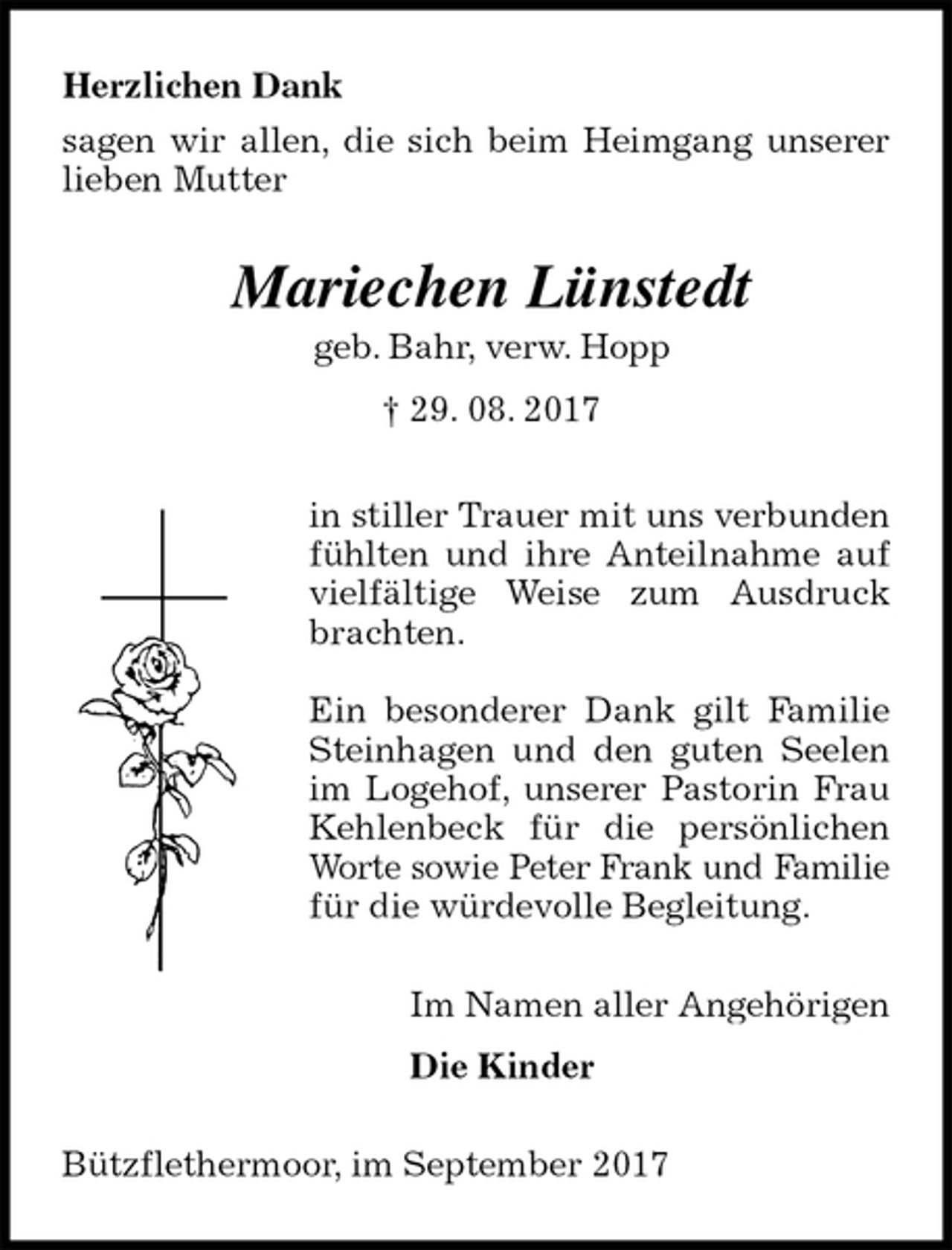 <p>Herzlichen Dank<br />sagen wir allen, die sich beim Heimgang unserer lieben Mutter<br />Mariechen Lünstedt<br />geb. Bahr, verw. Hopp<br />† 29. 08. 2017<br />in stiller Trauer mit uns verbunden fühlten und ihre Anteilnahme auf vielfältige Weise zum Ausdruck brachten.</p><p>Ein besonderer Dank gilt Familie Steinhagen und den guten Seelen im Logehof, unserer Pastorin Frau Kehlenbeck für die persönlichen Worte sowie Peter Frank und Familie<br />für die würdevolle Begleitung.<br />Im Namen aller Angehörigen</p><p>Die Kinder<br />Bützflethermoor, im September 2017</p>