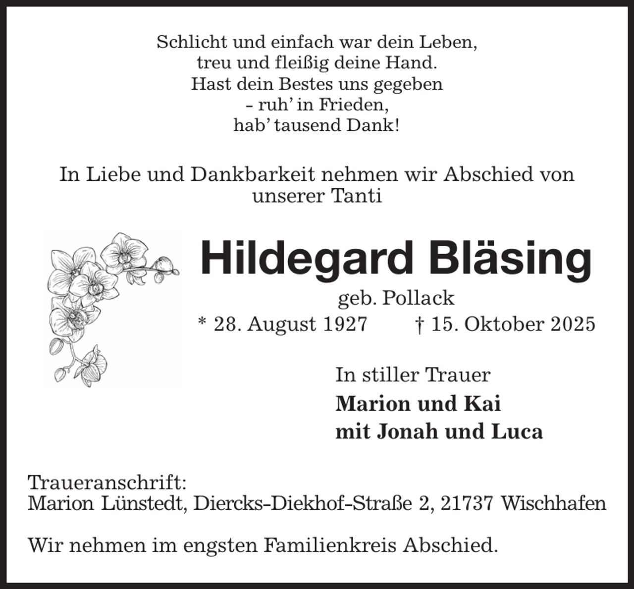 <p>Schlicht und einfach war dein Leben,<br />treu und fleißig deine Hand.<br />Hast dein Bestes uns gegeben<br />- ruh' in Frieden,<br />hab' tausend Dank!<br />In Liebe und Dankbarkeit nehmen wir Abschied von<br />unserer Tanti<br />Hildegard Bläsing<br />geb. Pollack<br />* 28. August 1927 † 15. Oktober 2025<br />In stiller Trauer<br />Marion und Kai<br />mit Jonah und Luca<br />Traueranschrift:<br />Marion Lünstedt, Diercks-Diekhof-Straße 2, 21737 Wischhafen</p><p>Wir nehmen im engsten Familienkreis Abschied.</p>