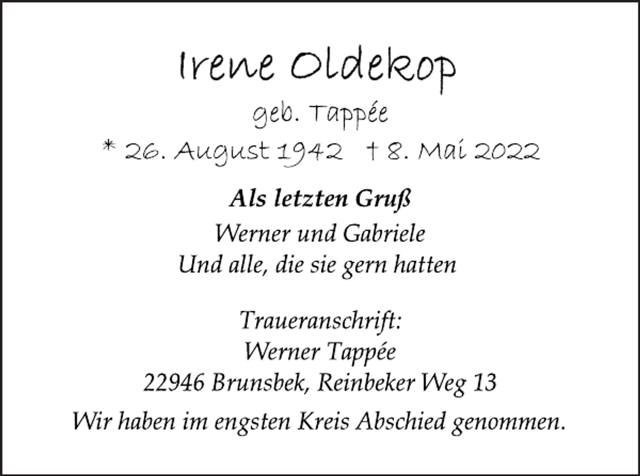 <p>Irene Oldekop<br />geb. Tappée<br />* 26. August 1942 † 8. Mai 2022<br />Als letzten Gruß<br />Werner und Gabriele<br />Und alle, die sie gern hatten<br />Wir haben im engsten Kreis Abschied genommen.<br />Traueranschrift:<br />Werner Tappée<br />22946 Brunsbek, Reinbeker Weg 13</p>
