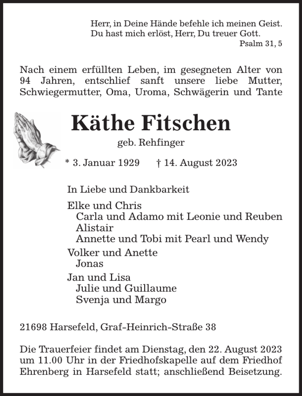 <p>Herr, in Deine Hände befehle ich meinen Geist.<br />Du hast mich erlöst, Herr, Du treuer Gott.<br />Psalm 31, 5<br />Nach einem erfüllten Leben, im gesegneten Alter von<br />94 Jahren, entschlief sanft unsere liebe Mutter,<br />Schwiegermutter, Oma, Uroma, Schwägerin und Tante<br />Käthe Fitschen<br />geb. Rehfinger<br />* 3. Januar 1929 † 14. August 2023<br />In Liebe und Dankbarkeit<br />Elke und Chris<br />Carla und Adamo mit Leonie und Reuben<br />Alistair<br />Annette und Tobi mit Pearl und Wendy<br />Volker und Anette<br />Jonas<br />Jan und Lisa<br />Julie und Guillaume<br />Svenja und Margo<br />21698 Harsefeld, Graf-Heinrich-Straße 38</p><p>Die Trauerfeier findet am Dienstag, den 22. August 2023<br />um 11.00 Uhr in der Friedhofskapelle auf dem Friedhof<br />Ehrenberg in Harsefeld statt; anschließend Beisetzung.</p>
