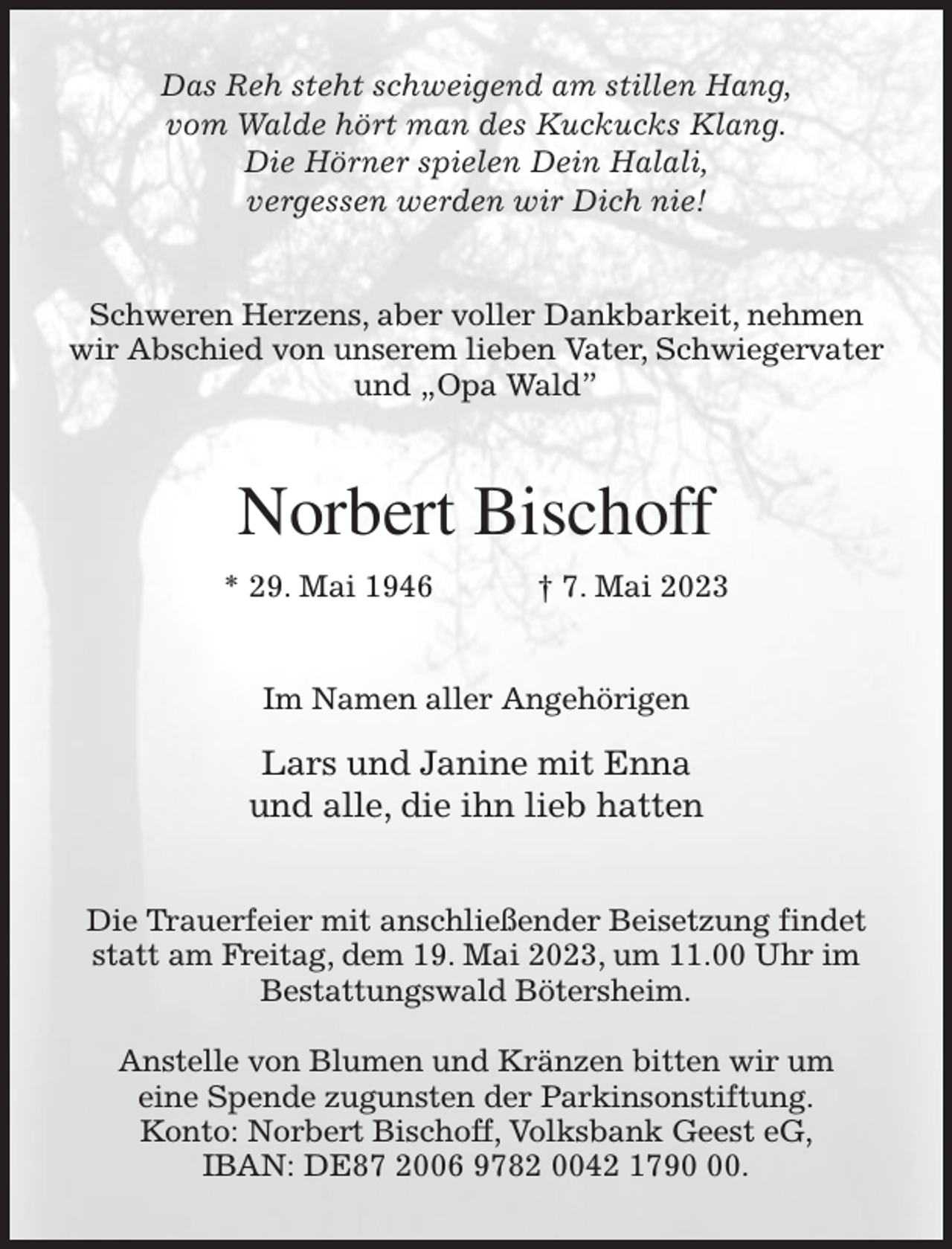 <p>Das Reh steht schweigend am stillen Hang,<br />vom Walde hört man des Kuckucks Klang.<br />Die Hörner spielen Dein Halali,<br />vergessen werden wir Dich nie!<br />Schweren Herzens, aber voller Dankbarkeit, nehmen wir Abschied von unserem lieben Vater, Schwiegervater und „Opa Wald”<br />Norbert Bischoff<br />* 29. Mai 1946 † 7. Mai 2023<br />Im Namen aller Angehörigen<br />Lars und Janine mit Enna<br />und alle, die ihn lieb hatten<br />Die Trauerfeier mit anschließender Beisetzung findet statt am Freitag, dem 19. Mai 2023, um 11.00 Uhr im<br />Bestattungswald Bötersheim.</p><p>Anstelle von Blumen und Kränzen bitten wir um<br />eine Spende zugunsten der Parkinsonstiftung.<br />Konto: Norbert Bischoff, Volksbank Geest eG,<br />IBAN: DE87 2006 9782 0042 1790 00.</p>