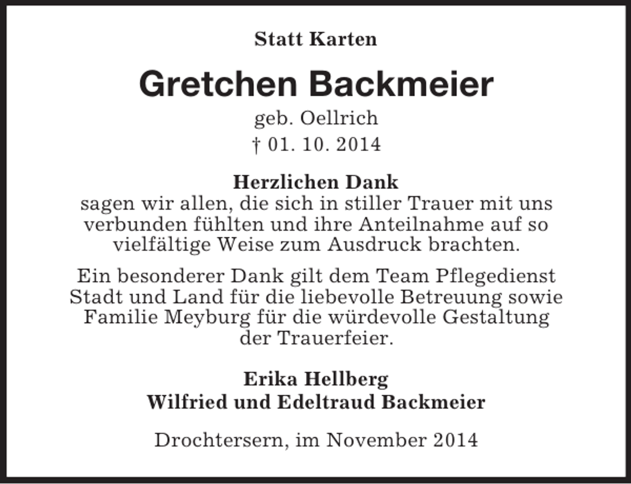 <p>Statt Karten<br />Gretchen Backmeier<br />geb. Oellrich<br />† 01. 10. 2014<br />Herzlichen Dank<br />sagen wir allen, die sich in stiller Trauer mit uns<br />verbunden fühlten und ihre Anteilnahme auf so<br />vielfältige Weise zum Ausdruck brachten.<br />Ein besonderer Dank gilt dem Team Pflegedienst<br />Stadt und Land für die liebevolle Betreuung sowie<br />Familie Meyburg für die würdevolle Gestaltung<br />der Trauerfeier.<br />Erika Hellberg<br />Wilfried und Edeltraud Backmeier<br />Drochtersern, im November 2014</p>