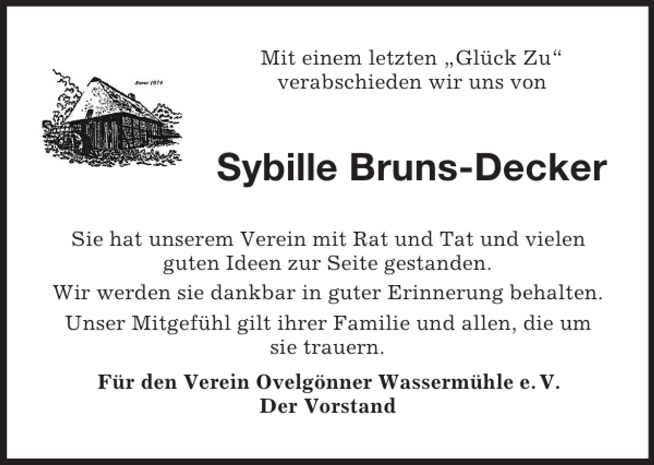 <p>Mit einem letzten „Glück Zu“<br />verabschieden wir uns von</p><p>Sybille Bruns-Decker<br />Sie hat unserem Verein mit Rat und Tat und vielen<br />guten Ideen zur Seite gestanden.<br />Wir werden sie dankbar in guter Erinnerung behalten.<br />Unser Mitgefühl gilt ihrer Familie und allen, die um<br />sie trauern.<br />Für den Verein Ovelgönner Wassermühle e. V.<br />Der Vorstand</p>