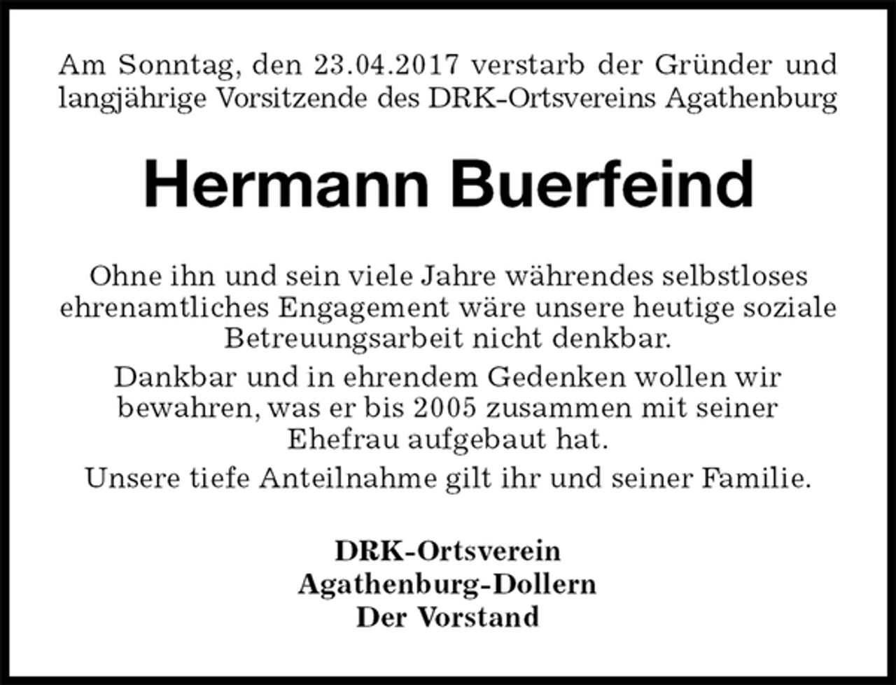 <p>Am Sonntag, den 23.04.2017 verstarb der Gründer und<br />langjährige Vorsitzende des DRK-Ortsvereins Agathenburg<br />Hermann Buerfeind<br />Ohne ihn und sein viele Jahre währendes selbstloses<br />ehrenamtliches Engagement wäre unsere heutige soziale Betreuungsarbeit nicht denkbar.<br />Dankbar und in ehrendem Gedenken wollen wir<br />bewahren, was er bis 2005 zusammen mit seiner<br />Ehefrau aufgebaut hat.<br />Unsere tiefe Anteilnahme gilt ihr und seiner Familie.<br />DRK-Ortsverein<br />Agathenburg-Dollern<br />Der Vorstand</p>