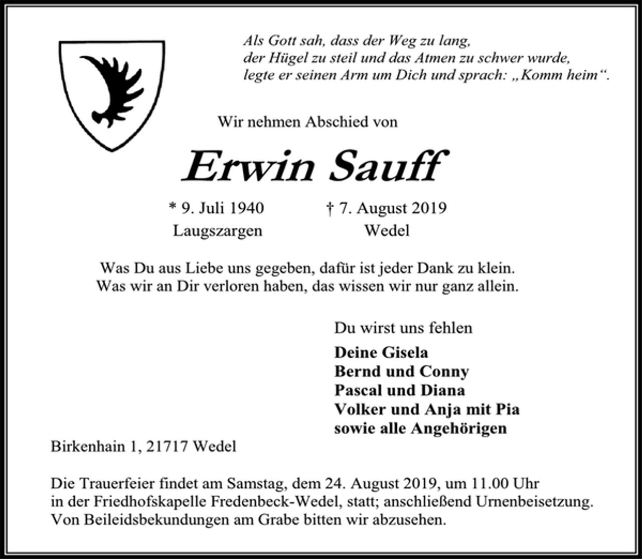 <p>Als Gott sah, dass der Weg zu lang,<br />der Hügel zu steil und das Atmen zu schwer wurde,<br />legte er seinen Arm um Dich und sprach: „Komm heim“.<br />Wir nehmen Abschied von<br />Erwin Sauff<br />* 9. Juli 1940 † 7. August 2019<br />Laugszargen Wedel<br />Was Du aus Liebe uns gegeben, dafür ist jeder Dank zu klein.<br />Was wir an Dir verloren haben, das wissen wir nur ganz allein.<br />Du wirst uns fehlen<br />Deine Gisela<br />Bernd und Conny<br />Pascal und Diana<br />Volker und Anja mit Pia<br />sowie alle Angehörigen<br />Birkenhain 1, 21717 Wedel<br />Die Trauerfeier findet am Samstag, dem 24. August 2019, um 11.00 Uhr<br />in der Friedhofskapelle Fredenbeck-Wedel, statt; anschließend Urnenbeisetzung.<br />Von Beileidsbekundungen am Grabe bitten wir abzusehen.</p>