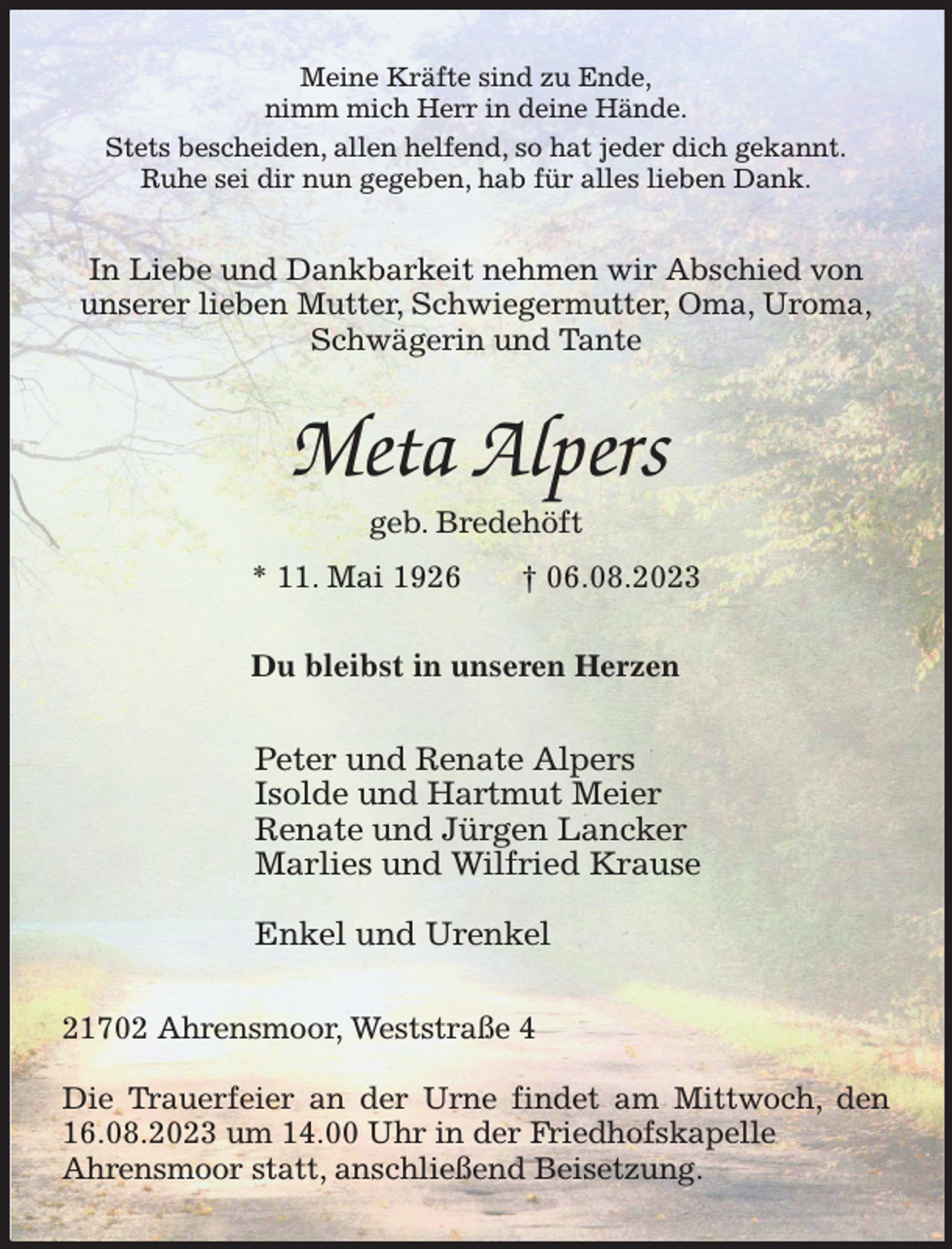 <p>Meine Kräfte sind zu Ende,<br />nimm mich Herr in deine Hände.<br />Stets bescheiden, allen helfend, so hat jeder dich gekannt.<br />Ruhe sei dir nun gegeben, hab für alles lieben Dank.<br />In Liebe und Dankbarkeit nehmen wir Abschied von<br />unserer lieben Mutter, Schwiegermutter, Oma, Uroma,<br />Schwägerin und Tante<br />Meta Alpers<br />geb. Bredehöft<br />* 11. Mai 1926 † 06.08.2023<br />Du bleibst in unseren Herzen<br />Peter und Renate Alpers<br />Isolde und Hartmut Meier<br />Renate und Jürgen Lancker<br />Marlies und Wilfried Krause</p><p>Enkel und Urenkel<br />21702 Ahrensmoor, Weststraße 4</p><p>Die Trauerfeier an der Urne findet am Mittwoch, den 16.08.2023 um 14.00 Uhr in der Friedhofskapelle<br />Ahrensmoor statt, anschließend Beisetzung.</p>