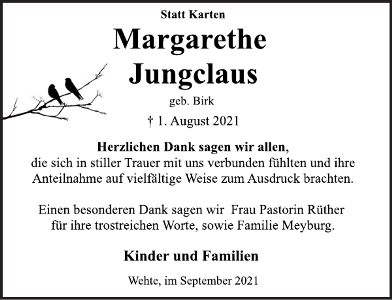 <p>Statt Karten<br />Margarethe<br />Jungclaus<br />geb. Birk<br />† 1. August 2021<br />Herzlichen Dank sagen wir allen,<br />die sich in stiller Trauer mit uns verbunden fühlten und ihre<br />Anteilnahme auf vielfältige Weise zum Ausdruck brachten.<br />Einen besonderen Dank sagen wir Frau Pastorin Rüther<br />für ihre trostreichen Worte, sowie Familie Meyburg.<br />Kinder und Familien<br />Wehte, im September 2021</p>