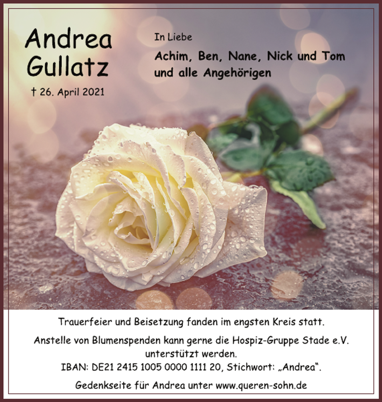 <p>Andrea<br />Gullatz<br />† 26. April 2021<br />Achim, Ben, Nane, Nick und Tom<br />und alle Angehörigen<br />In Liebe<br />Trauerfeier und Beisetzung fanden im engsten Kreis statt.<br />Anstelle von Blumenspenden kann gerne die Hospiz-Gruppe Stade e.V.<br />unterstützt werden.<br />IBAN: DE21 2415 1005 0000 1111 20, Stichwort: „Andrea“.<br />Gedenkseite für Andrea unter www.queren-sohn.de</p>