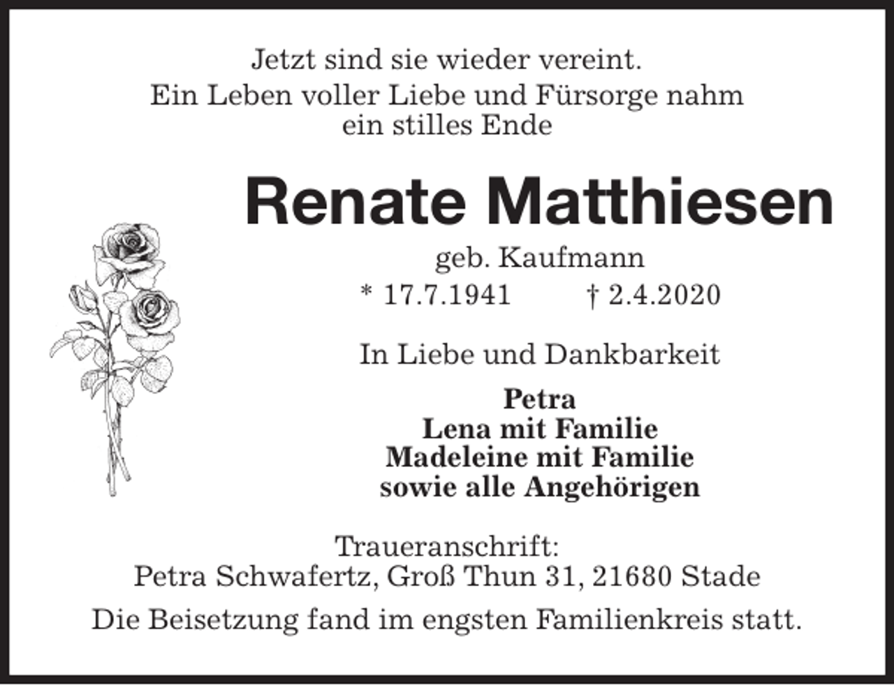 <p>Jetzt sind sie wieder vereint.<br />Ein Leben voller Liebe und Fürsorge nahm<br />ein stilles Ende<br />Renate Matthiesen<br />geb. Kaufmann<br />* 17.7.1941 † 2.4.2020<br />In Liebe und Dankbarkeit<br />Petra<br />Lena mit Familie<br />Madeleine mit Familie<br />sowie alle Angehörigen<br />Traueranschrift:<br />Petra Schwafertz, Groß Thun 31, 21680 Stade<br />Die Beisetzung fand im engsten Familienkreis statt.</p>