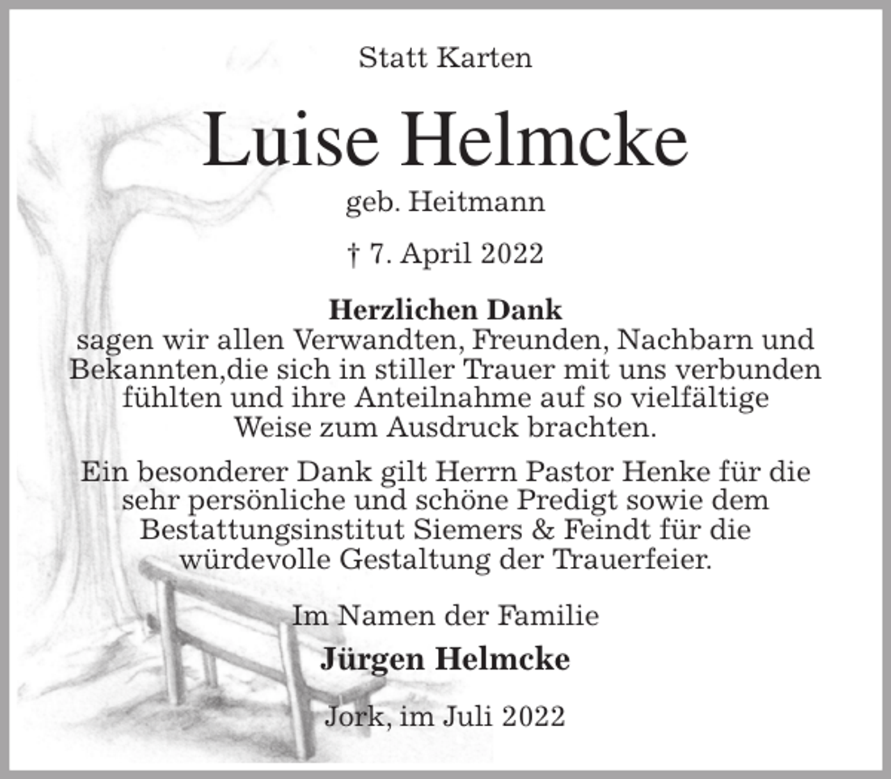 <p>Statt Karten<br />Luise Helmcke<br />geb. Heitmann<br />† 7. April 2022<br />Herzlichen Dank<br />sagen wir allen Verwandten, Freunden, Nachbarn und Bekannten,die sich in stiller Trauer mit uns verbunden fühlten und ihre Anteilnahme auf so vielfältige<br />Weise zum Ausdruck brachten.<br />Ein besonderer Dank gilt Herrn Pastor Henke für die sehr persönliche und schöne Predigt sowie dem<br />Bestattungsinstitut Siemers &amp; Feindt für die<br />würdevolle Gestaltung der Trauerfeier.<br />Im Namen der Familie<br />Jürgen Helmcke<br />Jork, im Juli 2022</p>