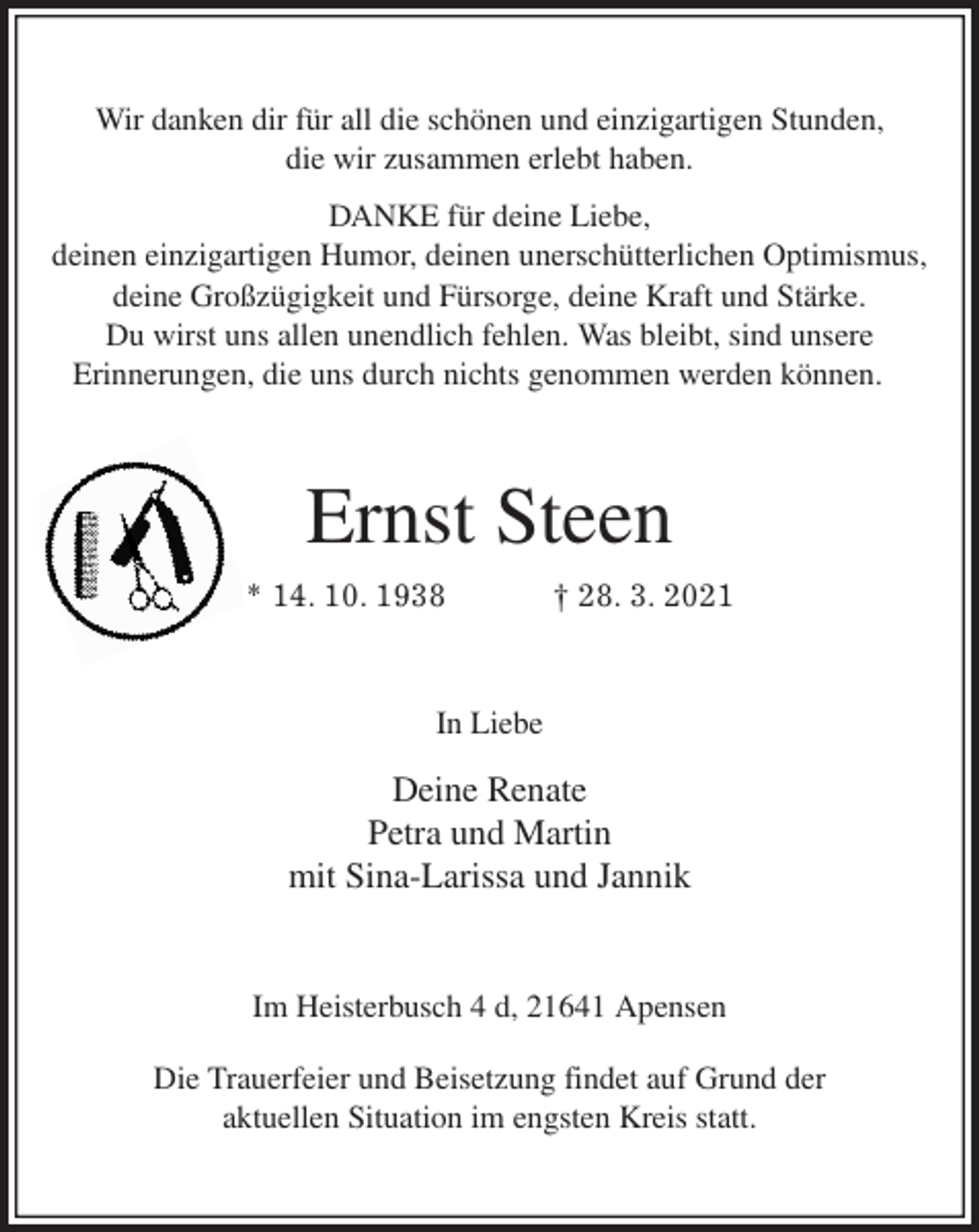 <p>Wir danken dir für all die schönen und einzigartigen Stunden,<br />die wir zusammen erlebt haben.<br />DANKE für deine Liebe,<br />deinen einzigartigen Humor, deinen unerschütterlichen Optimismus,<br />deine Großzügigkeit und Fürsorge, deine Kraft und Stärke.<br />Du wirst uns allen unendlich fehlen. Was bleibt, sind unsere<br />Erinnerungen, die uns durch nichts genommen werden können.<br />Ernst Steen<br />* 14. 10. 1938 † 28. 3. 2021<br />In Liebe<br />Deine Renate<br />Petra und Martin<br />mit Sina-Larissa und Jannik<br />Im Heisterbusch 4 d, 21641 Apensen</p>
<p>Die Trauerfeier und Beisetzung findet auf Grund der<br />aktuellen Situation im engsten Kreis statt.</p>