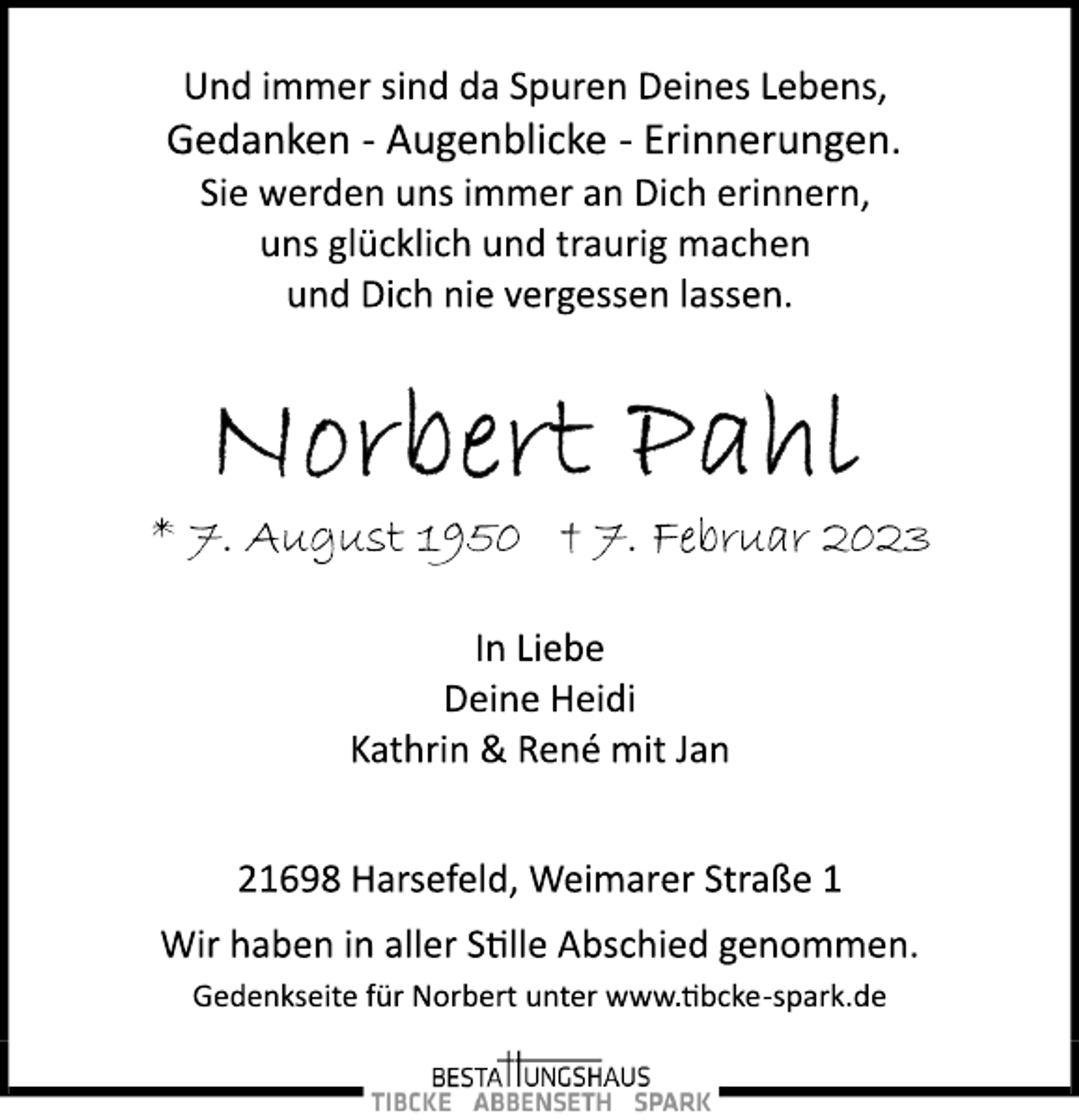 <p>Und immer sind da Spuren Deines Lebens,<br />Gedanken ­ Augenblicke ­ Erinnerungen.<br />Sie werden uns immer an Dich erinnern,<br />uns glücklich und traurig machen<br />und Dich nie vergessen lassen.<br />Norbert Pahl<br />* 7. August 1950 † 7. Februar 2023<br />In Liebe<br />Deine Heidi<br />Kathrin &amp; René mit Jan<br />21698 Harsefeld, Weimarer Straße 1<br />Wir haben in aller Stille Abschied genommen.<br />Und immer sind da Spuren Deines Lebens,<br />Gedanken ­ Augenblicke ­ Erinnerungen.<br />Sie werden uns immer an Dich erinnern,<br />uns glücklich und traurig machen<br />und Dich nie vergessen lassen.<br />Gedenkseite für Norbert unter www.tibcke­spark.de</p>