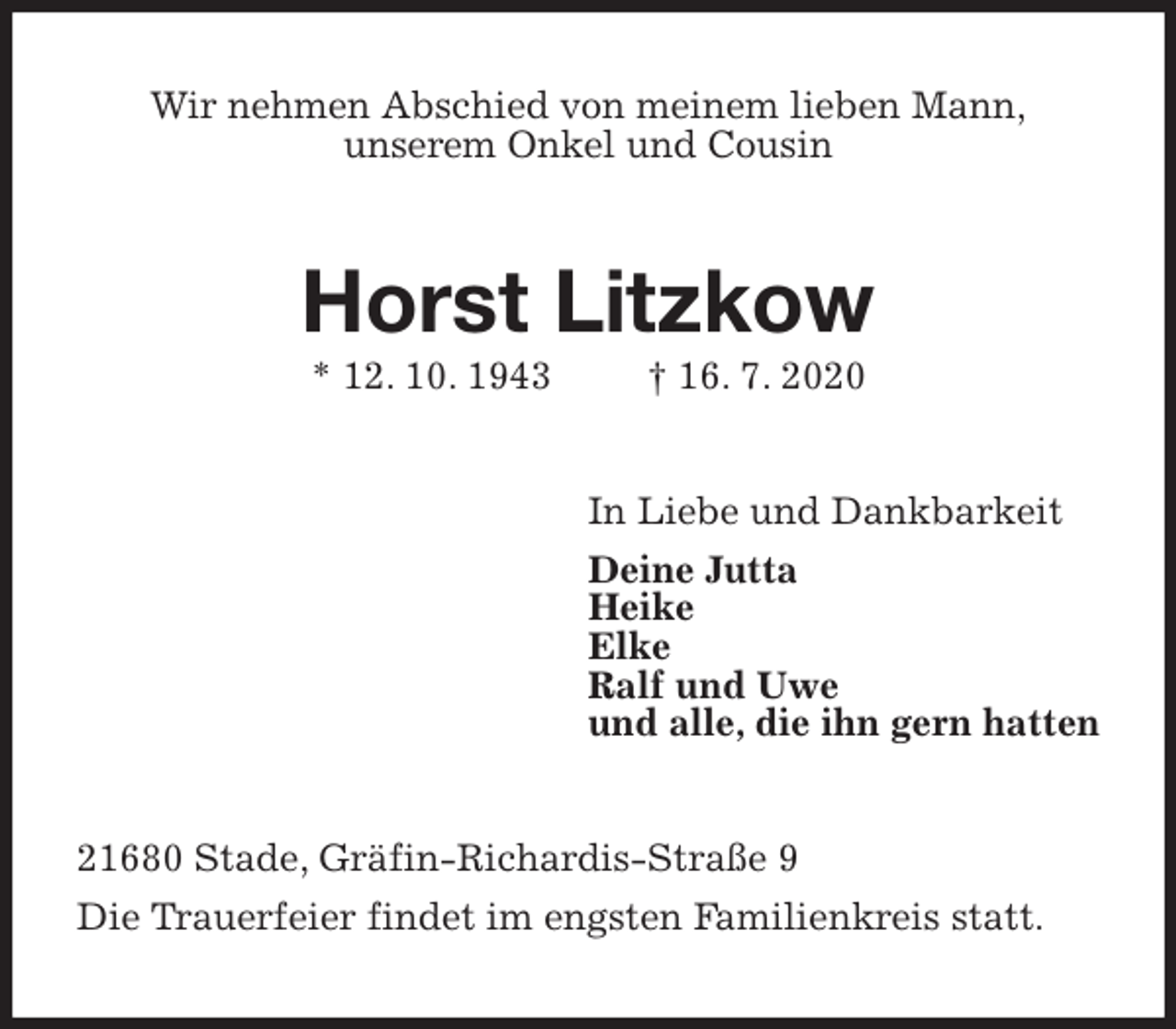 <p>Wir nehmen Abschied von meinem lieben Mann,<br />unserem Onkel und Cousin<br />Horst Litzkow<br />* 12. 10. 1943 † 16. 7. 2020<br />In Liebe und Dankbarkeit<br />Deine Jutta<br />Heike<br />Elke<br />Ralf und Uwe<br />und alle, die ihn gern hatten<br />21680 Stade, Gräfin-Richardis-Straße 9<br />Die Trauerfeier findet im engsten Familienkreis statt.</p>
