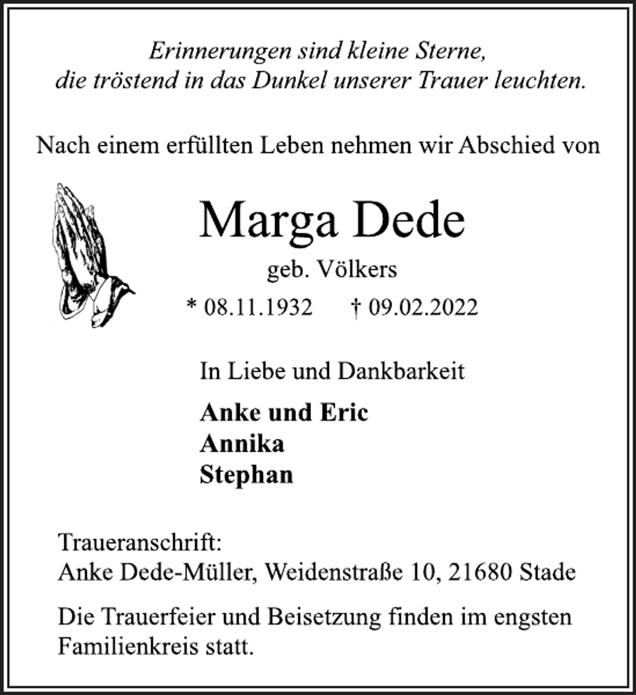 <p>Erinnerungen sind kleine Sterne,<br />die tröstend in das Dunkel unserer Trauer leuchten.<br />Nach einem erfüllten Leben nehmen wir Abschied von<br />Marga Dede<br />geb. Völkers<br />* 08.11.1932 † 09.02.2022<br />In Liebe und Dankbarkeit<br />Anke und Eric<br />Annika<br />Stephan<br />Traueranschrift:<br />Anke Dede-Müller, Weidenstraße 10, 21680 Stade<br />Anke und Eric<br />Annika<br />Stephan<br />In Liebe und Dankbarkeit<br />Die Trauerfeier und Beisetzung finden im engsten<br />Familienkreis statt.</p>