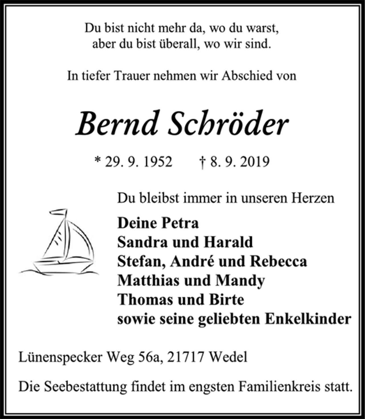 <p>Du bist nicht mehr da, wo du warst, aber du bist überall, wo wir sind.<br />In tiefer Trauer nehmen wir Abschied von<br />Bernd Schröder<br />* 29. 9. 1952 † 8. 9. 2019<br />Du bleibst immer in unseren Herzen<br />Deine Petra<br />Sandra und Harald<br />Stefan, André und Rebecca<br />Matthias und Mandy Thomas und Birte<br />sowie seine geliebten Enkelkinder<br />Lünenspecker Weg 56a, 21717 Wedel<br />Die Seebestattung findet im engsten Familienkreis statt.</p>