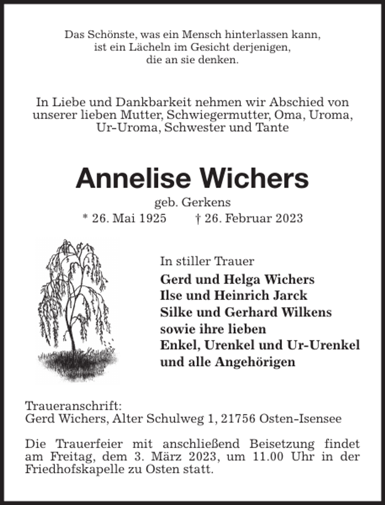 <p>Das Schönste, was ein Mensch hinterlassen kann,<br />ist ein Lächeln im Gesicht derjenigen,<br />die an sie denken.<br />In Liebe und Dankbarkeit nehmen wir Abschied von unserer lieben Mutter, Schwiegermutter, Oma, Uroma, Ur-Uroma, Schwester und Tante<br />Annelise Wichers<br />geb. Gerkens<br />* 26. Mai 1925 † 26. Februar 2023<br />In stiller Trauer<br />Gerd und Helga Wichers<br />Ilse und Heinrich Jarck<br />Silke und Gerhard Wilkens<br />sowie ihre lieben<br />Enkel, Urenkel und Ur-Urenkel<br />und alle Angehörigen<br />Traueranschrift:<br />Gerd Wichers, Alter Schulweg 1, 21756 Osten-Isensee</p><p>Die Trauerfeier mit anschließend Beisetzung findet<br />am Freitag, dem 3. März 2023, um 11.00 Uhr in der Friedhofskapelle zu Osten statt.</p>