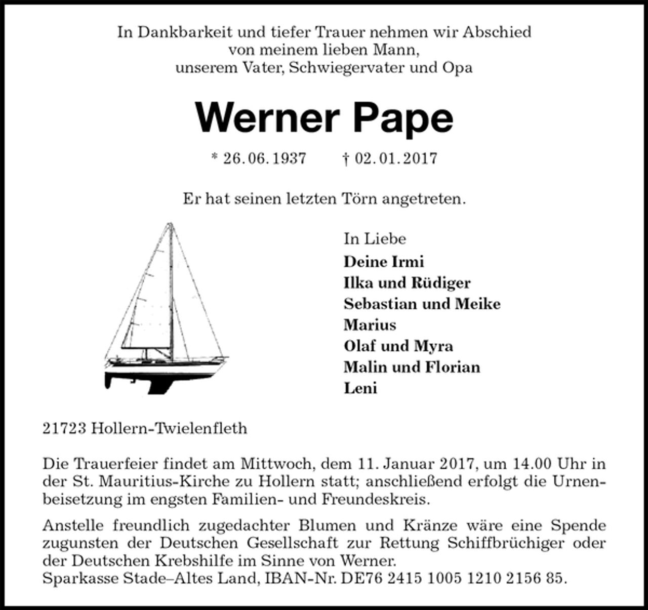 <p>In Dankbarkeit und tiefer Trauer nehmen wir Abschied<br />von meinem lieben Mann,<br />unserem Vater, Schwiegervater und Opa<br />Werner Pape<br />* 26. 06. 1937 † 02. 01. 2017<br />Er hat seinen letzten Törn angetreten.<br />In Liebe<br />Deine Irmi<br />Ilka und Rüdiger<br />Sebastian und Meike<br />Marius<br />Olaf und Myra<br />Malin und Florian<br />Leni<br />21723 Hollern-Twielenfleth</p>
<p>Die Trauerfeier findet am Mittwoch, dem 11. Januar 2017, um 14.00 Uhr in der St. Mauritius-Kirche zu Hollern statt; anschließend erfolgt die Urnenbeisetzung im engsten Familien- und Freundeskreis.<br />Anstelle freundlich zugedachter Blumen und Kränze wäre eine Spende<br />zugunsten der Deutschen Gesellschaft zur Rettung Schiffbrüchiger oder der Deutschen Krebshilfe im Sinne von Werner.<br />Sparkasse Stade–Altes Land, IBAN-Nr. DE76 2415 1005 1210 2156 85.</p>