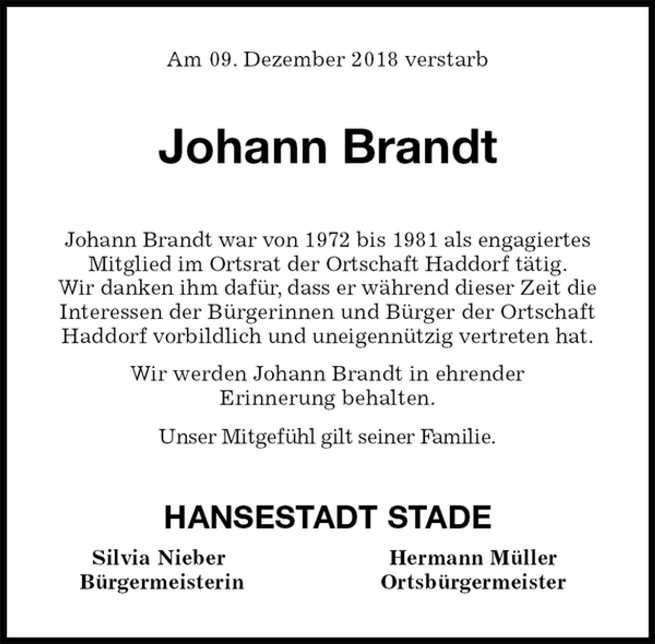 <p>Am 09. Dezember 2018 verstarb<br />Johann Brandt<br />Johann Brandt war von 1972 bis 1981 als engagiertes<br />Mitglied im Ortsrat der Ortschaft Haddorf tätig.<br />Wir danken ihm dafür, dass er während dieser Zeit die<br />Interessen der Bürgerinnen und Bürger der Ortschaft Haddorf vorbildlich und uneigennützig vertreten hat.<br />Wir werden Johann Brandt in ehrender<br />Erinnerung behalten.<br />Unser Mitgefühl gilt seiner Familie.<br />HANSESTADT STADE<br />Silvia Nieber Hermann Müller<br />Bürgermeisterin Ortsbürgermeister</p>