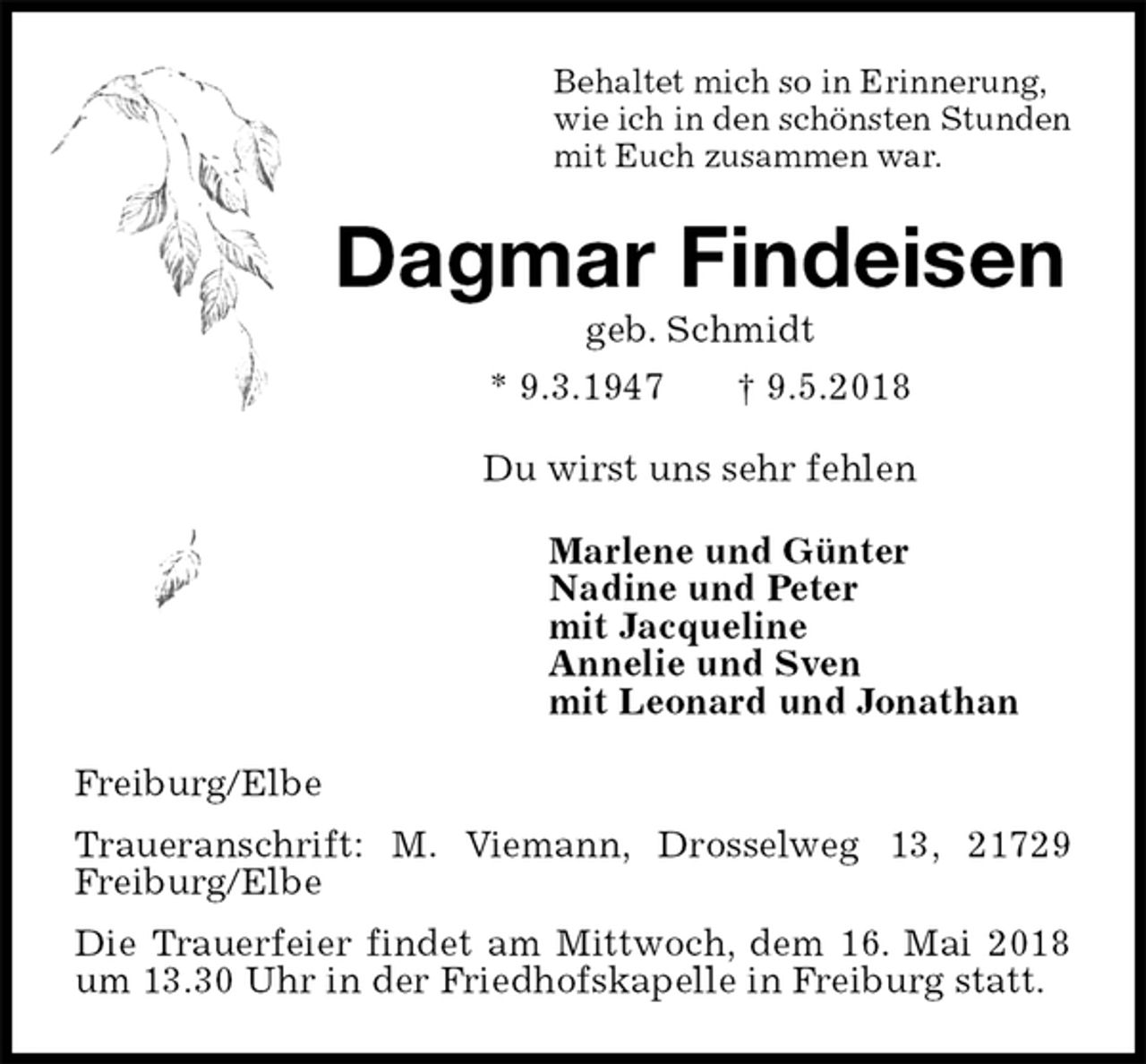 <p>Behaltet mich so in Erinnerung,<br />wie ich in den schönsten Stunden<br />mit Euch zusammen war.<br />Dagmar Findeisen<br />geb. Schmidt<br />* 9.3.1947 † 9.5.2018<br />Du wirst uns sehr fehlen<br />Marlene und Günter<br />Nadine und Peter<br />mit Jacqueline<br />Annelie und Sven<br />mit Leonard und Jonathan<br />Freiburg/Elbe<br />Traueranschrift: M. Viemann, Drosselweg 13, 21729 Freiburg/Elbe<br />Die Trauerfeier findet am Mittwoch, dem 16. Mai 2018 um 13.30 Uhr in der Friedhofskapelle in Freiburg statt.</p>