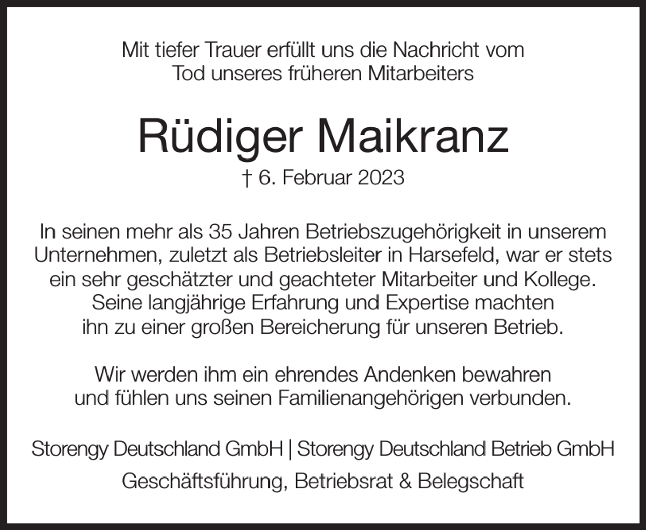 <p>Mit tiefer Trauer erfüllt uns die Nachricht vom<br />Tod unseres früheren Mitarbeiters<br />Rüdiger Maikranz<br />† 6. Februar 2023<br />In seinen mehr als 35 Jahren Betriebszugehörigkeit in unserem Unternehmen, zuletzt als Betriebsleiter in Harsefeld, war er stets ein sehr geschätzter und geachteter Mitarbeiter und Kollege.<br />Seine langjährige Erfahrung und Expertise machten<br />ihn zu einer großen Bereicherung für unseren Betrieb.</p><p>Wir werden ihm ein ehrendes Andenken bewahren<br />und fühlen uns seinen Familienangehörigen verbunden.<br />Storengy Deutschland GmbH | Storengy Deutschland Betrieb GmbH<br />Geschäftsführung, Betriebsrat &amp; Belegschaft</p>