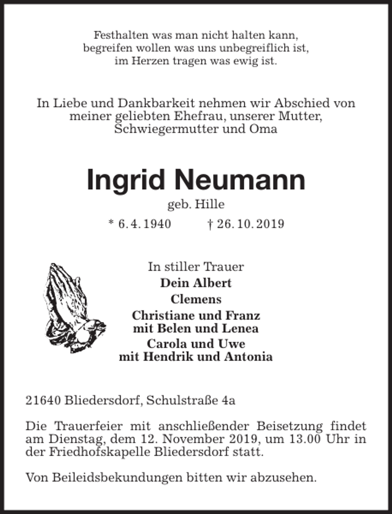 <p>Festhalten was man nicht halten kann,<br />begreifen wollen was uns unbegreiflich ist,<br />im Herzen tragen was ewig ist.<br />In Liebe und Dankbarkeit nehmen wir Abschied von<br />meiner geliebten Ehefrau, unserer Mutter,<br />Schwiegermutter und Oma<br />Ingrid Neumann<br />geb. Hille<br />* 6. 4. 1940 † 26. 10. 2019<br />In stiller Trauer<br />Dein Albert<br />Clemens<br />Christiane und Franz<br />mit Belen und Lenea<br />Carola und Uwe<br />mit Hendrik und Antonia<br />21640 Bliedersdorf, Schulstraße 4a</p><p>Die Trauerfeier mit anschließender Beisetzung findet am Dienstag, dem 12. November 2019, um 13.00 Uhr in der Friedhofskapelle Bliedersdorf statt.</p><p>Von Beileidsbekundungen bitten wir abzusehen.</p>