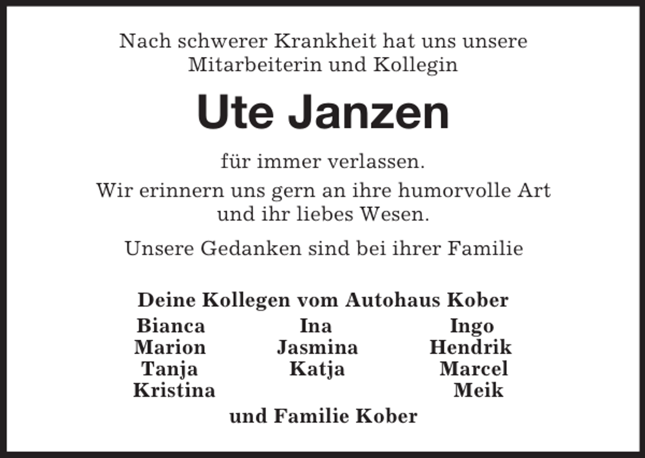 <p>Nach schwerer Krankheit hat uns unsere<br />Mitarbeiterin und Kollegin<br />Ute Janzen<br />für immer verlassen.<br />Wir erinnern uns gern an ihre humorvolle Art<br />und ihr liebes Wesen.<br />Unsere Gedanken sind bei ihrer Familie<br />Deine Kollegen vom Autohaus Kober<br />Bianca Ina Ingo<br />Marion Jasmina Hendrik<br />Tanja Katja Marcel<br />Kristina Meik<br />und Familie Kober</p>
