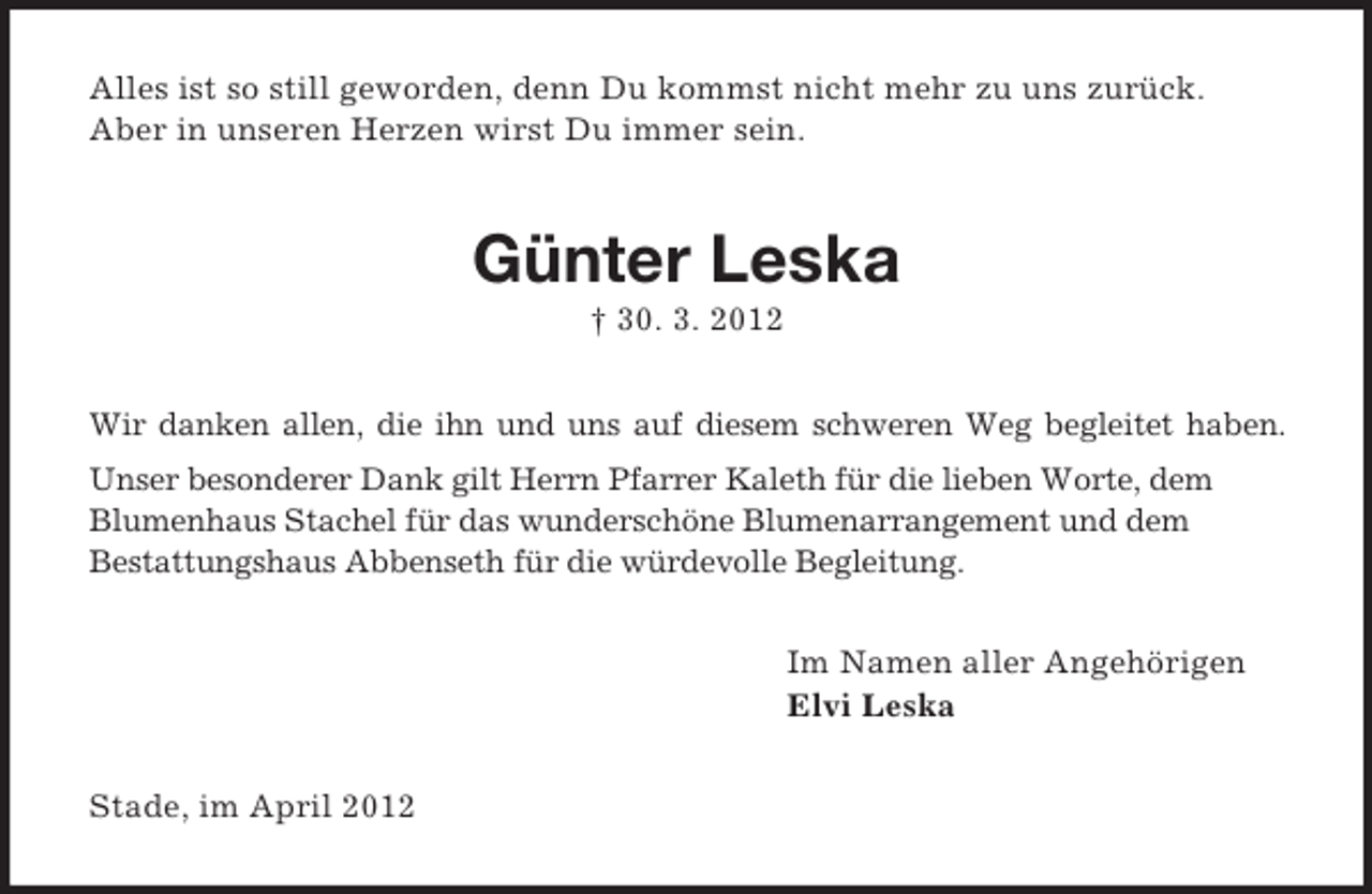 <p>Alles ist so still geworden, denn Du kommst nicht mehr zu uns zurück.<br />Aber in unseren Herzen wirst Du immer sein.</p><p>Günter Leska<br />† 30. 3. 2012<br />Wir danken allen, die ihn und uns auf diesem schweren Weg begleitet haben.<br />Unser besonderer Dank gilt Herrn Pfarrer Kaleth für die lieben Worte, dem<br />Blumenhaus Stachel für das wunderschöne Blumenarrangement und dem<br />Bestattungshaus Abbenseth für die würdevolle Begleitung.<br />Im Namen aller Angehörigen<br />Elvi Leska<br />Stade, im April 2012</p>