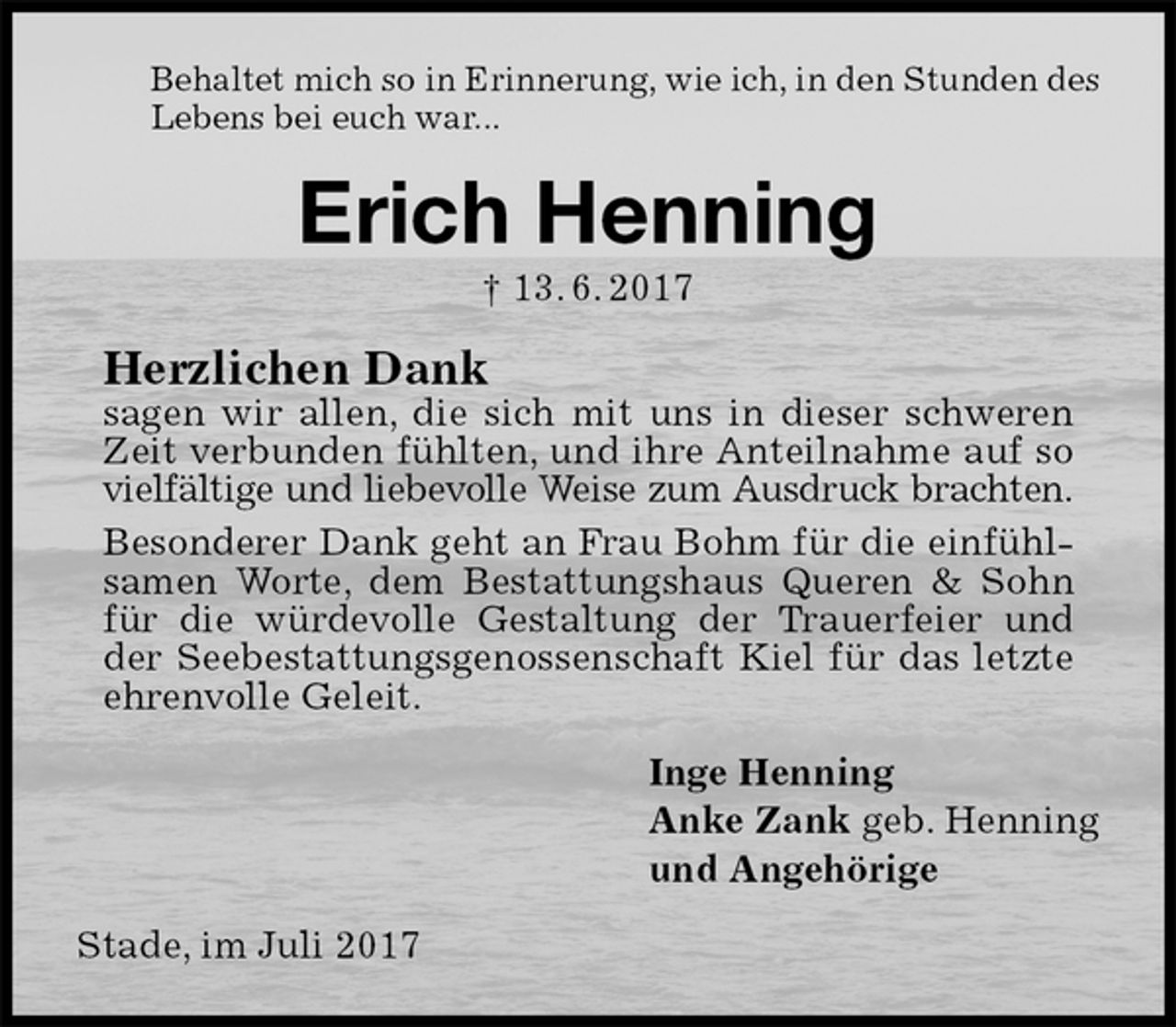 <p>Behaltet mich so in Erinnerung, wie ich, in den Stunden des<br />Lebens bei euch war...<br />Erich Henning<br />† 13. 6. 2017<br />Herzlichen Dank<br />sagen wir allen, die sich mit uns in dieser schweren Zeit verbunden fühlten, und ihre Anteilnahme auf so vielfältige und liebevolle Weise zum Ausdruck brachten.<br />Besonderer Dank geht an Frau Bohm für die einfühlsamen Worte, dem Bestattungshaus Queren &amp; Sohn für die würdevolle Gestaltung der Trauerfeier und der Seebestattungsgenossenschaft Kiel für das letzte ehrenvolle Geleit.<br />Inge Henning<br />Anke Zank geb. Henning<br />und Angehörige<br />Stade, im Juli 2017</p>