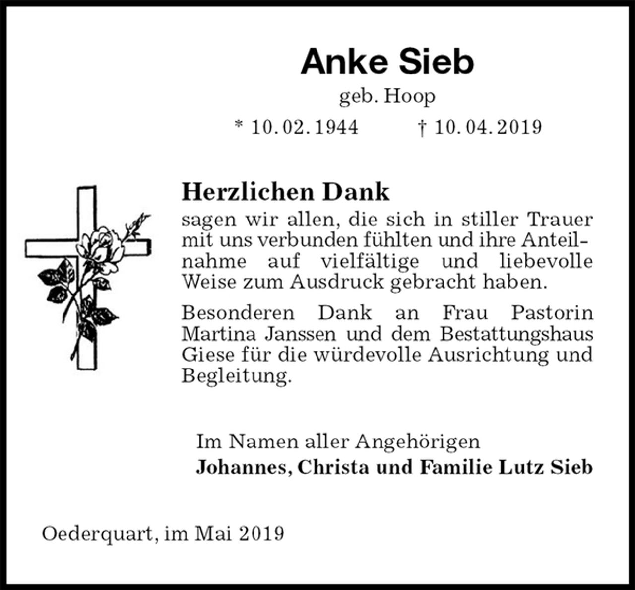 <p>Anke Sieb<br />geb. Hoop<br />* 10. 02. 1944 † 10. 04. 2019<br />Herzlichen Dank<br />sagen wir allen, die sich in stiller Trauer mit uns verbunden fühlten und ihre Anteil-<br />nahme auf vielfältige und liebevolle<br />Weise zum Ausdruck gebracht haben.<br />Besonderen Dank an Frau Pastorin<br />Martina Janssen und dem Bestattungshaus Giese für die würdevolle Ausrichtung und Begleitung.<br />Im Namen aller Angehörigen<br />Johannes, Christa und Familie Lutz Sieb<br />Oederquart, im Mai 2019</p>
