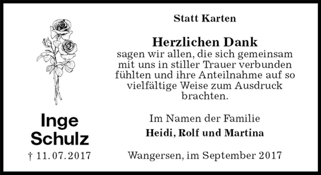 <p>Statt Karten<br />Herzlichen Dank<br />sagen wir allen, die sich gemeinsam mit uns in stiller Trauer verbunden fühlten und ihre Anteilnahme auf so vielfältige Weise zum Ausdruck<br />brachten.<br />Im Namen der Familie<br />Heidi, Rolf und Martina<br />Wangersen, im September 2017<br />Inge<br />Schulz<br />† 11. 07. 2017</p>