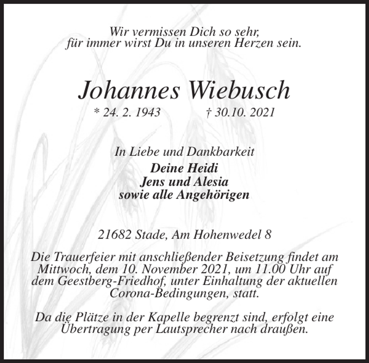 <p>Wir vermissen Dich so sehr,<br />für immer wirst Du in unseren Herzen sein.<br />Johannes Wiebusch<br />* 24. 2. 1943 † 30.10. 2021<br />In Liebe und Dankbarkeit<br />Deine Heidi<br />Jens und Alesia<br />sowie alle Angehörigen<br />21682 Stade, Am Hohenwedel 8<br />Die Trauerfeier mit anschließender Beisetzung findet am Mittwoch, dem 10. November 2021, um 11.00 Uhr auf<br />dem Geestberg-Friedhof, unter Einhaltung der aktuellen Corona-Bedingungen, statt.<br />Da die Plätze in der Kapelle begrenzt sind, erfolgt eine<br />Übertragung per Lautsprecher nach draußen.</p>