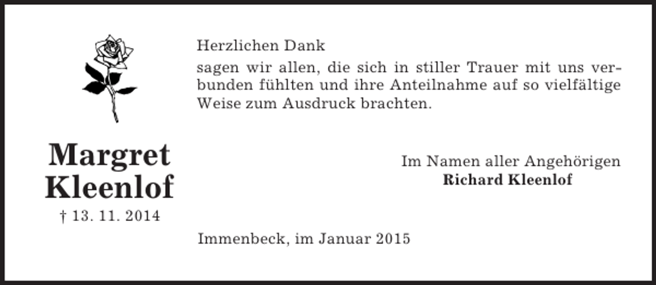 <p>Margret Kleenlof<br />† 13. 11. 2014<br />Herzlichen Dank<br />sagen wir allen, die sich in stiller Trauer mit uns ver-<br />bunden fühlten und ihre Anteilnahme auf so vielfältige<br />Weise zum Ausdruck brachten.<br />Im Namen aller Angehörigen<br />Richard Kleenlof<br />Immenbeck, im Januar 2015</p>