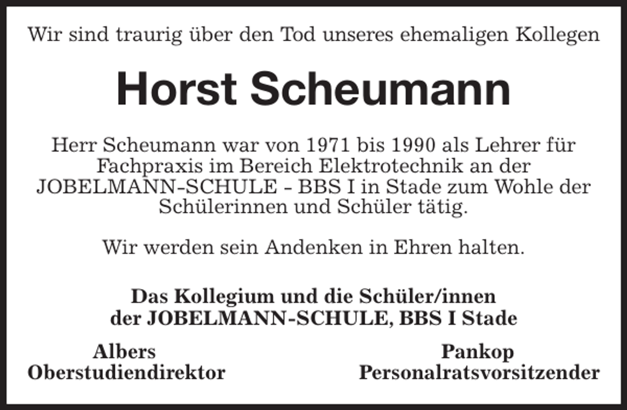 <p>Wir sind traurig über den Tod unseres ehemaligen Kollegen<br />Horst Scheumann<br />Herr Scheumann war von 1971 bis 1990 als Lehrer für Fachpraxis im Bereich Elektrotechnik an der<br />JOBELMANN-SCHULE - BBS I in Stade zum Wohle der Schülerinnen und Schüler tätig.</p>
<p>Wir werden sein Andenken in Ehren halten.<br />Das Kollegium und die Schüler/innen<br />der JOBELMANN-SCHULE, BBS I Stade<br />Albers Pankop<br />Oberstudiendirektor Personalratsvorsitzender</p>