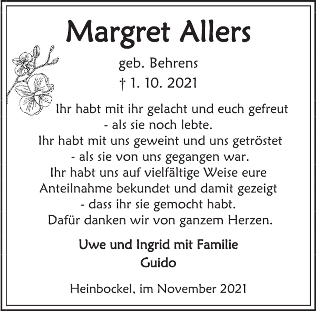 <p>Margret Allers<br />geb. Behrens<br />† 1. 10. 2021<br />Ihr habt mit ihr gelacht und euch gefreut<br />- als sie noch lebte.<br />Ihr habt mit uns geweint und uns getröstet<br />- als sie von uns gegangen war.<br />Ihr habt uns auf vielfältige Weise eure Anteilnahme bekundet und damit gezeigt<br />- dass ihr sie gemocht habt.<br />Dafür danken wir von ganzem Herzen.<br />Uwe und Ingrid mit Familie<br />Guido<br />Heinbockel, im November 2021</p>