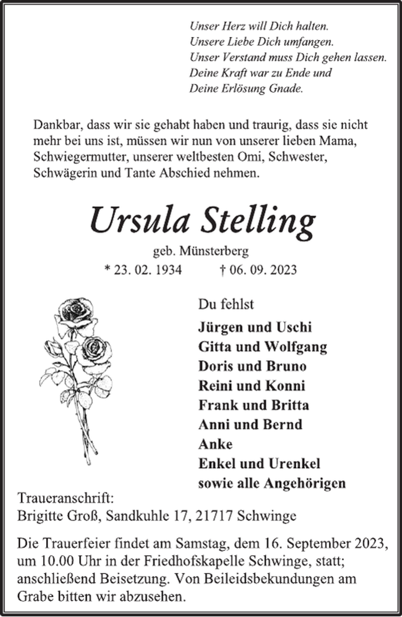 <p>Unser Herz will Dich halten.<br />Unsere Liebe Dich umfangen.<br />Unser Verstand muss Dich gehen lassen.<br />Deine Kraft war zu Ende und<br />Deine Erlösung Gnade.<br />Dankbar, dass wir sie gehabt haben und traurig, dass sie nicht<br />mehr bei uns ist, müssen wir nun von unserer lieben Mama,<br />Schwiegermutter, unserer weltbesten Omi, Schwester,<br />Schwägerin und Tante Abschied nehmen.<br />Ursula Stelling<br />geb. Münsterberg<br />* 23. 02. 1934 † 06. 09. 2023<br />Du fehlst<br />Jürgen und Uschi<br />Gitta und Wolfgang<br />Doris und Bruno<br />Reini und Konni<br />Frank und Britta<br />Anni und Bernd<br />Anke<br />Enkel und Urenkel<br />sowie alle Angehörigen<br />Traueranschrift:<br />Brigitte Groß, Sandkuhle 17, 21717 Schwinge<br />Die Trauerfeier findet am Samstag, dem 16. September 2023,<br />um 10.00 Uhr in der Friedhofskapelle Schwinge, statt;<br />anschließend Beisetzung. Von Beileidsbekundungen am<br />Grabe bitten wir abzusehen.</p>