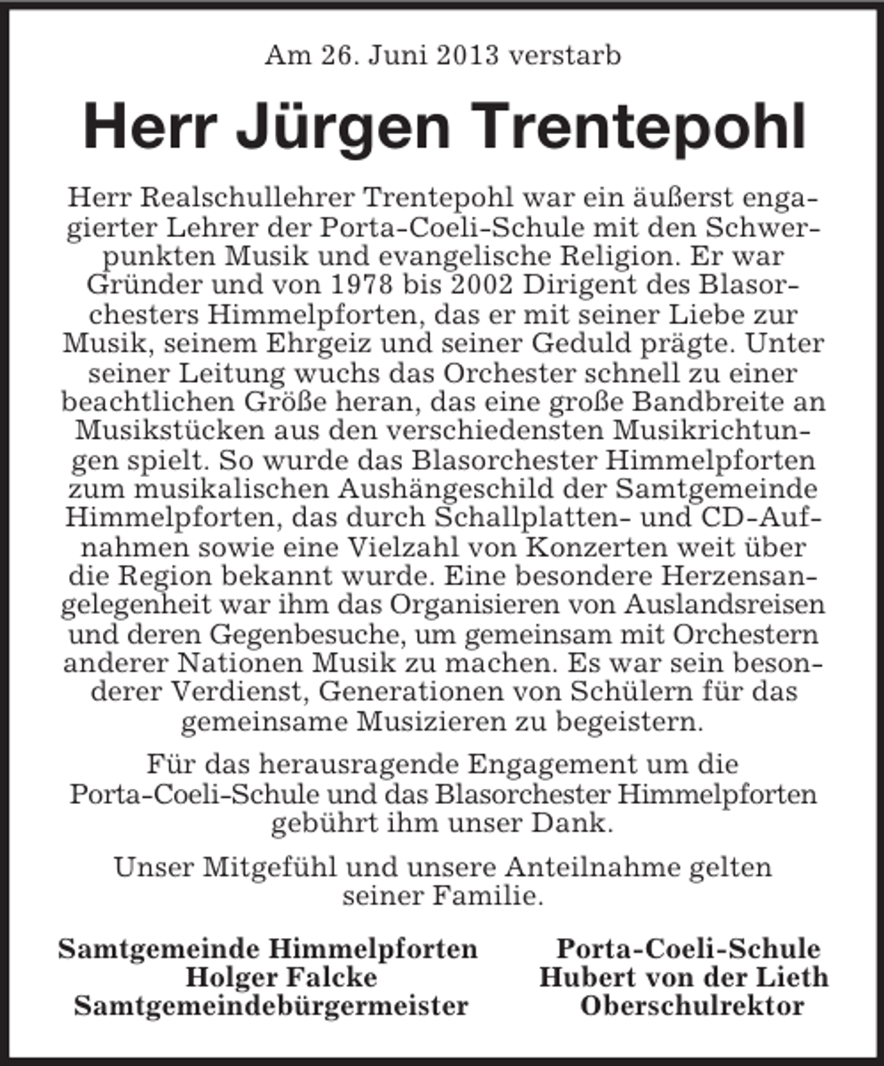 <p>Am 26. Juni 2013 verstarb<br />Herr Jürgen Trentepohl<br />Herr Realschullehrer Trentepohl war ein äußerst engagierter Lehrer der Porta-Coeli-Schule mit den Schwerpunkten Musik und evangelische Religion. Er war Gründer und von 1978 bis 2002 Dirigent des Blasorchesters Himmelpforten, das er mit seiner Liebe zur Musik, seinem Ehrgeiz und seiner Geduld prägte. Unter seiner Leitung wuchs das Orchester schnell zu einer<br />beachtlichen Größe heran, das eine große Bandbreite an Musikstücken aus den verschiedensten Musikrichtungen spielt. So wurde das Blasorchester Himmelpforten zum musikalischen Aushängeschild der Samtgemeinde Himmelpforten, das durch Schallplatten- und CD-Aufnahmen sowie eine Vielzahl von Konzerten weit über die Region bekannt wurde. Eine besondere Herzensangelegenheit war ihm das Organisieren von Auslandsreisen und deren Gegenbesuche, um gemeinsam mit Orchestern anderer Nationen Musik zu machen. Es war sein besonderer Verdienst, Generationen von Schülern für das<br />gemeinsame Musizieren zu begeistern.<br />Für das herausragende Engagement um die<br />Porta-Coeli-Schule und das Blasorchester Himmelpforten gebührt ihm unser Dank.<br />Unser Mitgefühl und unsere Anteilnahme gelten<br />seiner Familie.<br />Samtgemeinde Himmelpforten Porta-Coeli-Schule<br />Holger Falcke Hubert von der Lieth<br />Samtgemeindebürgermeister Oberschulrektor</p>