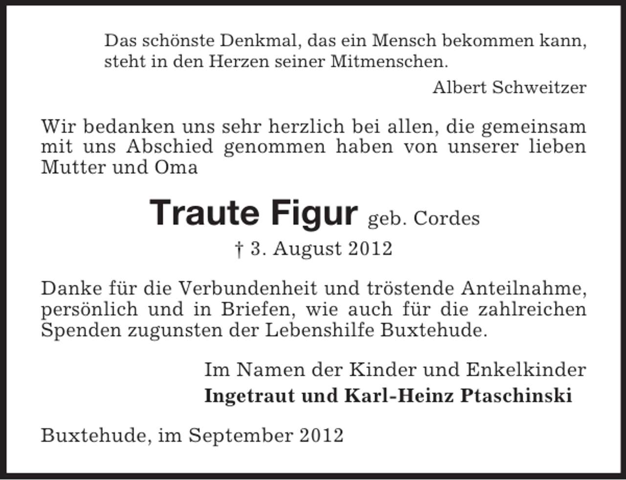 <p>Das schönste Denkmal, das ein Mensch bekommen kann,<br />steht in den Herzen seiner Mitmenschen.<br />Albert Schweitzer</p><p>Wir bedanken uns sehr herzlich bei allen, die gemeinsam<br />mit uns Abschied genommen haben von unserer lieben<br />Mutter und Oma</p><p>Traute Figur geb. Cordes<br />† 3. August 2012<br />Danke für die Verbundenheit und tröstende Anteilnahme,<br />persönlich und in Briefen, wie auch für die zahlreichen<br />Spenden zugunsten der Lebenshilfe Buxtehude.<br />Im Namen der Kinder und Enkelkinder<br />Ingetraut und Karl-Heinz Ptaschinski<br />Buxtehude, im September 2012</p>