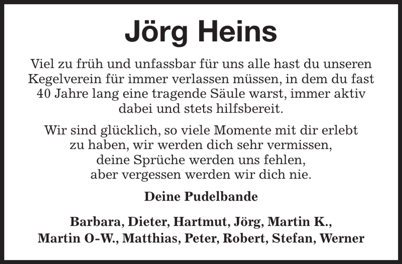 <p>Jörg Heins<br />Viel zu früh und unfassbar für uns alle hast du unseren Kegelverein für immer verlassen müssen, in dem du fast 40 Jahre lang eine tragende Säule warst, immer aktiv dabei und stets hilfsbereit.<br />Wir sind glücklich, so viele Momente mit dir erlebt<br />zu haben, wir werden dich sehr vermissen,<br />deine Sprüche werden uns fehlen,<br />aber vergessen werden wir dich nie.<br />Deine Pudelbande<br />Barbara, Dieter, Hartmut, Jörg, Martin K.,<br />Martin O-W., Matthias, Peter, Robert, Stefan, Werner</p>