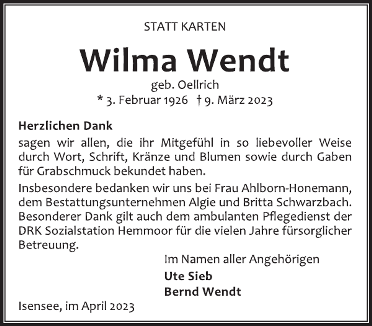 <p>STATT KARTEN<br />Wilma Wendt<br />geb. Oellrich<br />* 3. Februar 1926 † 9. März 2023<br />Herzlichen Dank<br />sagen wir allen, die ihr Mitgefühl in so liebevoller Weise<br />durch Wort, Schrift, Kränze und Blumen sowie durch Gaben<br />für Grabschmuck bekundet haben.<br />Insbesondere bedanken wir uns bei Frau Ahlborn-Honemann,<br />dem Bestattungsunternehmen Algie und Britta Schwarzbach.<br />Besonderer Dank gilt auch dem ambulanten Pflegedienst der<br />DRK Sozialstation Hemmoor für die vielen Jahre fürsorglicher<br />Betreuung.<br />Im Namen aller Angehörigen<br />Ute Sieb<br />Bernd Wendt<br />Isensee, im April 2023</p>