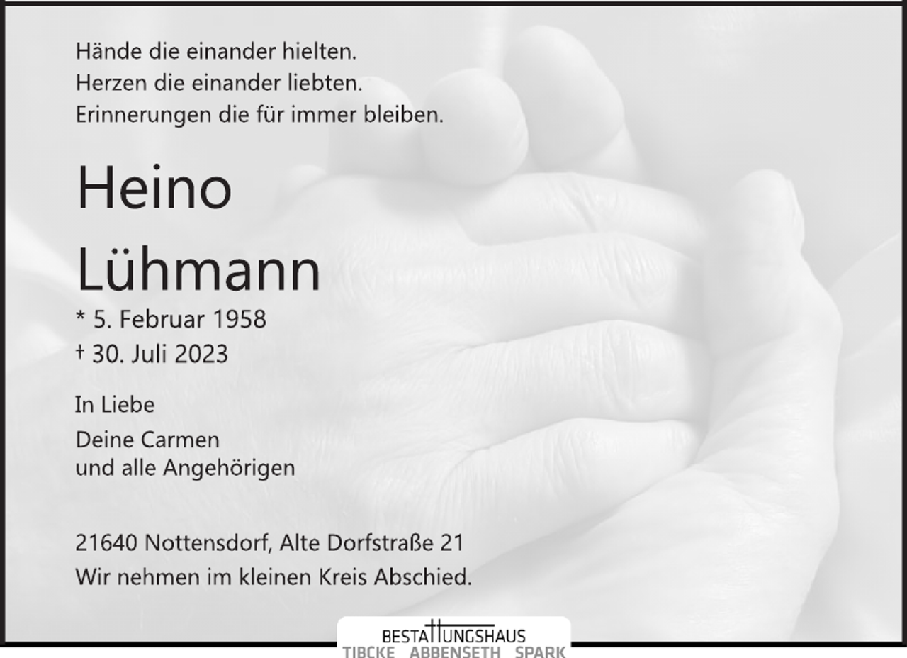 <p>Hände die einander hielten.<br />Herzen die einander liebten.<br />Erinnerungen die für immer bleiben.<br />Heino<br />Lühmann<br />* 5. Februar 1958<br />† 30. Juli 2023<br />In Liebe<br />Deine Carmen<br />und alle Angehörigen<br />21640 Nottensdorf, Alte Dorfstraße 21<br />Wir nehmen im kleinen Kreis Abschied.</p>