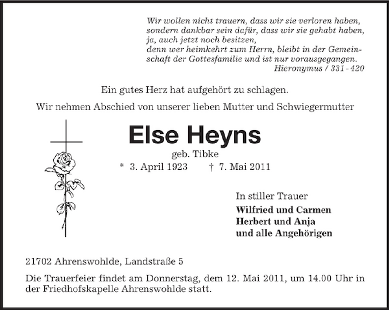 <p>Wir wollen nicht trauern, dass wir sie verloren haben,<br />sondern dankbar sein dafür, dass wir sie gehabt haben,<br />ja, auch jetzt noch besitzen,<br />denn wer heimkehrt zum Herrn, bleibt in der Gemein-<br />schaft der Gottesfamilie und ist nur vorausgegangen.<br />Hieronymus / 331 - 420<br />Ein gutes Herz hat aufgehört zu schlagen.<br />Wir nehmen Abschied von unserer lieben Mutter und Schwiegermutter<br />Else Heyns<br />geb. Tibke<br />* 3. April 1923 † 7. Mai 2011<br />In stiller Trauer<br />Wilfried und Carmen<br />Herbert und Anja<br />und alle Angehörigen<br />21702 Ahrenswohlde, Landstraße 5<br />Die Trauerfeier findet am Donnerstag, dem 12. Mai 2011, um 14.00 Uhr in der Friedhofskapelle Ahrenswohlde statt.</p>