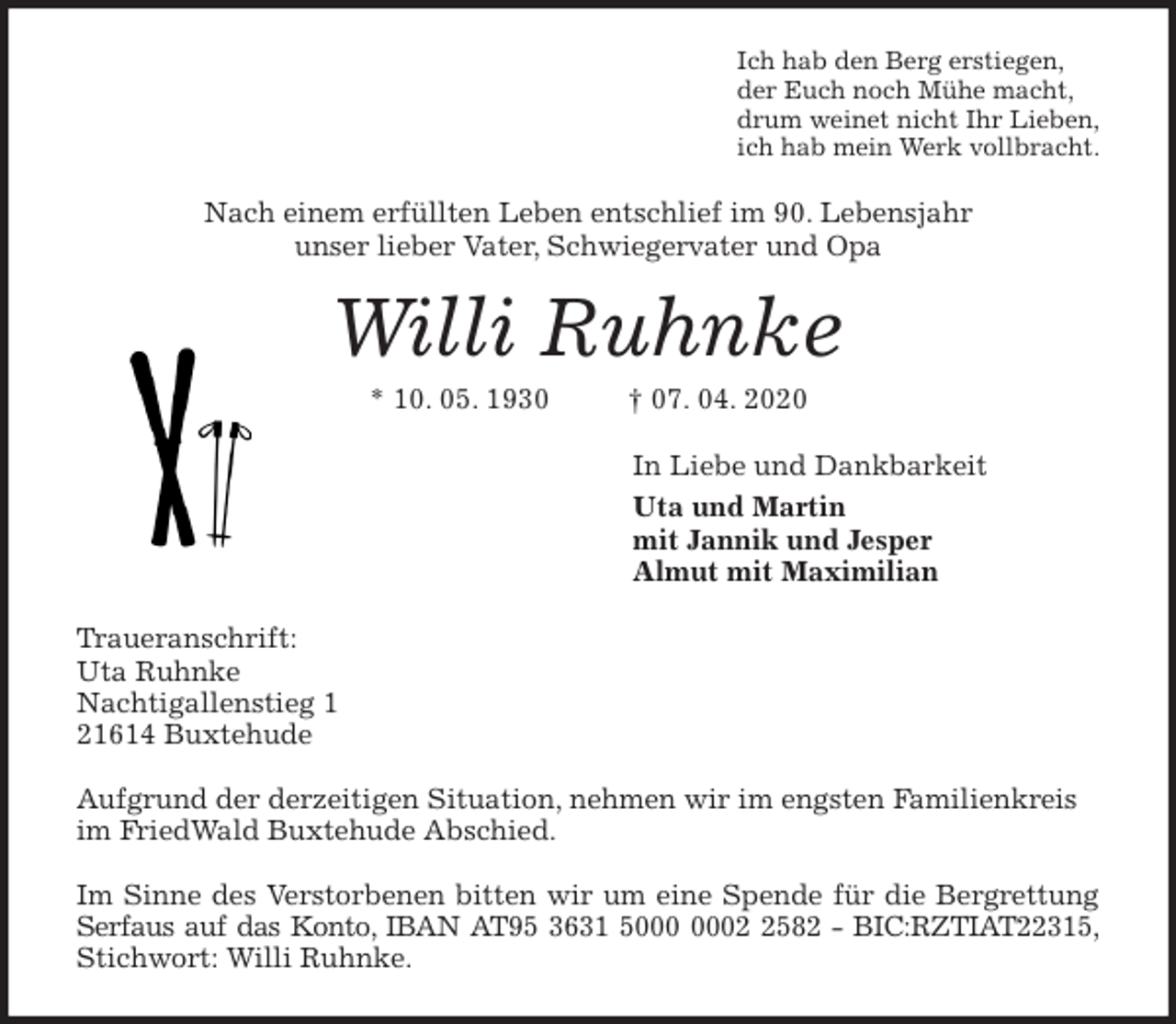 <p>Ich hab den Berg erstiegen,<br />der Euch noch Mühe macht,<br />drum weinet nicht Ihr Lieben,<br />ich hab mein Werk vollbracht.<br />Nach einem erfüllten Leben entschlief im 90. Lebensjahr<br />unser lieber Vater, Schwiegervater und Opa<br />Willi Ruhnke<br />* 10. 05. 1930 † 07. 04. 2020<br />In Liebe und Dankbarkeit<br />Uta und Martin<br />mit Jannik und Jesper<br />Almut mit Maximilian<br />Traueranschrift:<br />Uta Ruhnke<br />Nachtigallenstieg 1<br />21614 Buxtehude</p>
<p>Aufgrund der derzeitigen Situation, nehmen wir im engsten Familienkreis<br />im FriedWald Buxtehude Abschied.</p>
<p>Im Sinne des Verstorbenen bitten wir um eine Spende für die Bergrettung<br />Serfaus auf das Konto, IBAN AT95 3631 5000 0002 2582 - BIC:RZTIAT22315,<br />Stichwort: Willi Ruhnke.</p>