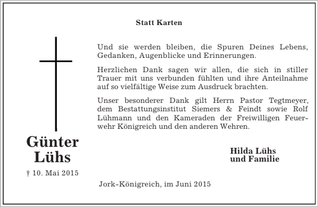 <p>Günter Lühs<br />† 10. Mai 2015<br />Statt Karten<br />Und sie werden bleiben, die Spuren Deines Lebens,<br />Gedanken, Augenblicke und Erinnerungen.<br />Herzlichen Dank sagen wir allen, die sich in stiller<br />Trauer mit uns verbunden fühlten und ihre Anteilnahme<br />auf so vielfältige Weise zum Ausdruck brachten.<br />Unser besonderer Dank gilt Herrn Pastor Tegtmeyer,<br />dem Bestattungsinstitut Siemers</p>
