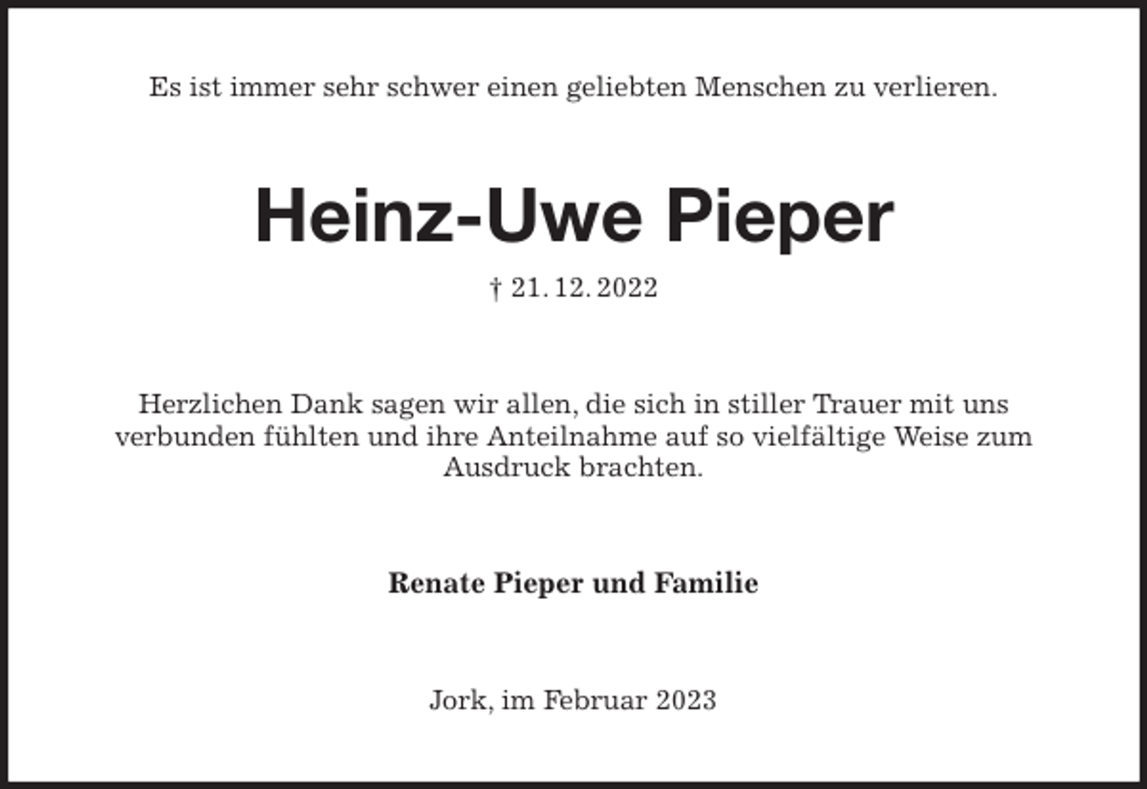 <p>Es ist immer sehr schwer einen geliebten Menschen zu verlieren.<br />Heinz-Uwe Pieper<br />† 21. 12. 2022<br />Herzlichen Dank sagen wir allen, die sich in stiller Trauer mit uns<br />verbunden fühlten und ihre Anteilnahme auf so vielfältige Weise zum<br />Ausdruck brachten.<br />Renate Pieper und Familie<br />Jork, im Februar 2023</p>