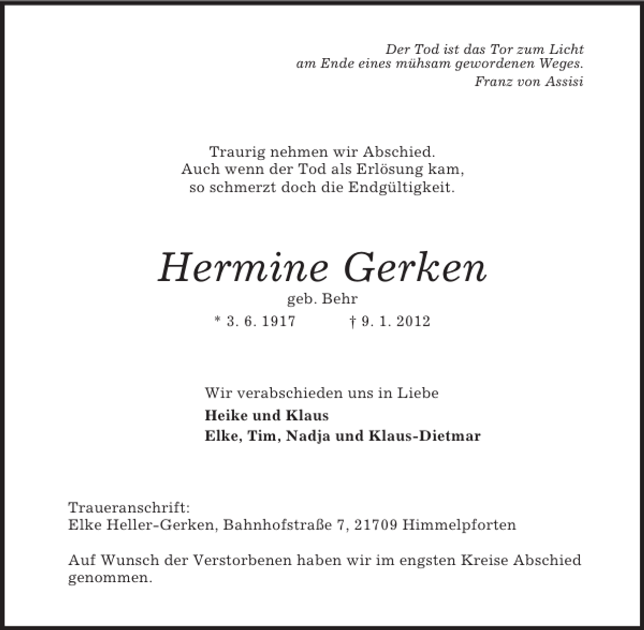 <p>Der Tod ist das Tor zum Licht<br />am Ende eines mühsam gewordenen Weges.<br />Franz von Assisi<br />Traurig nehmen wir Abschied.<br />Auch wenn der Tod als Erlösung kam,<br />so schmerzt doch die Endgültigkeit.<br />Hermine Gerken<br />geb. Behr<br />* 3. 6. 1917 † 9. 1. 2012<br />Wir verabschieden uns in Liebe<br />Heike und Klaus<br />Elke, Tim, Nadja und Klaus-Dietmar<br />Traueranschrift:<br />Elke Heller-Gerken, Bahnhofstraße 7, 21709 Himmelpforten</p><p>Auf Wunsch der Verstorbenen haben wir im engsten Kreise Abschied<br />genommen.</p>
