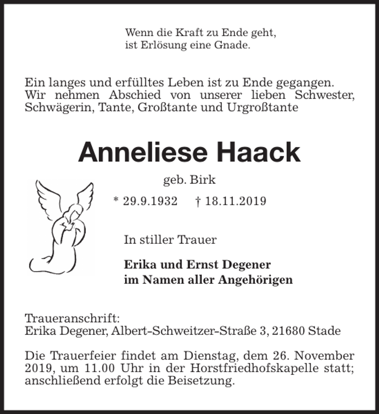 <p>Wenn die Kraft zu Ende geht,<br />ist Erlösung eine Gnade.<br />Ein langes und erfülltes Leben ist zu Ende gegangen.<br />Wir nehmen Abschied von unserer lieben Schwester, Schwägerin, Tante, Großtante und Urgroßtante<br />Anneliese Haack<br />geb. Birk<br />* 29.9.1932 † 18.11.2019<br />In stiller Trauer</p>
<p>Erika und Ernst Degener<br />im Namen aller Angehörigen<br />Traueranschrift:<br />Erika Degener, Albert-Schweitzer-Straße 3, 21680 Stade</p>
<p>Die Trauerfeier findet am Dienstag, dem 26. November 2019, um 11.00 Uhr in der Horstfriedhofskapelle statt;<br />anschließend erfolgt die Beisetzung.</p>
