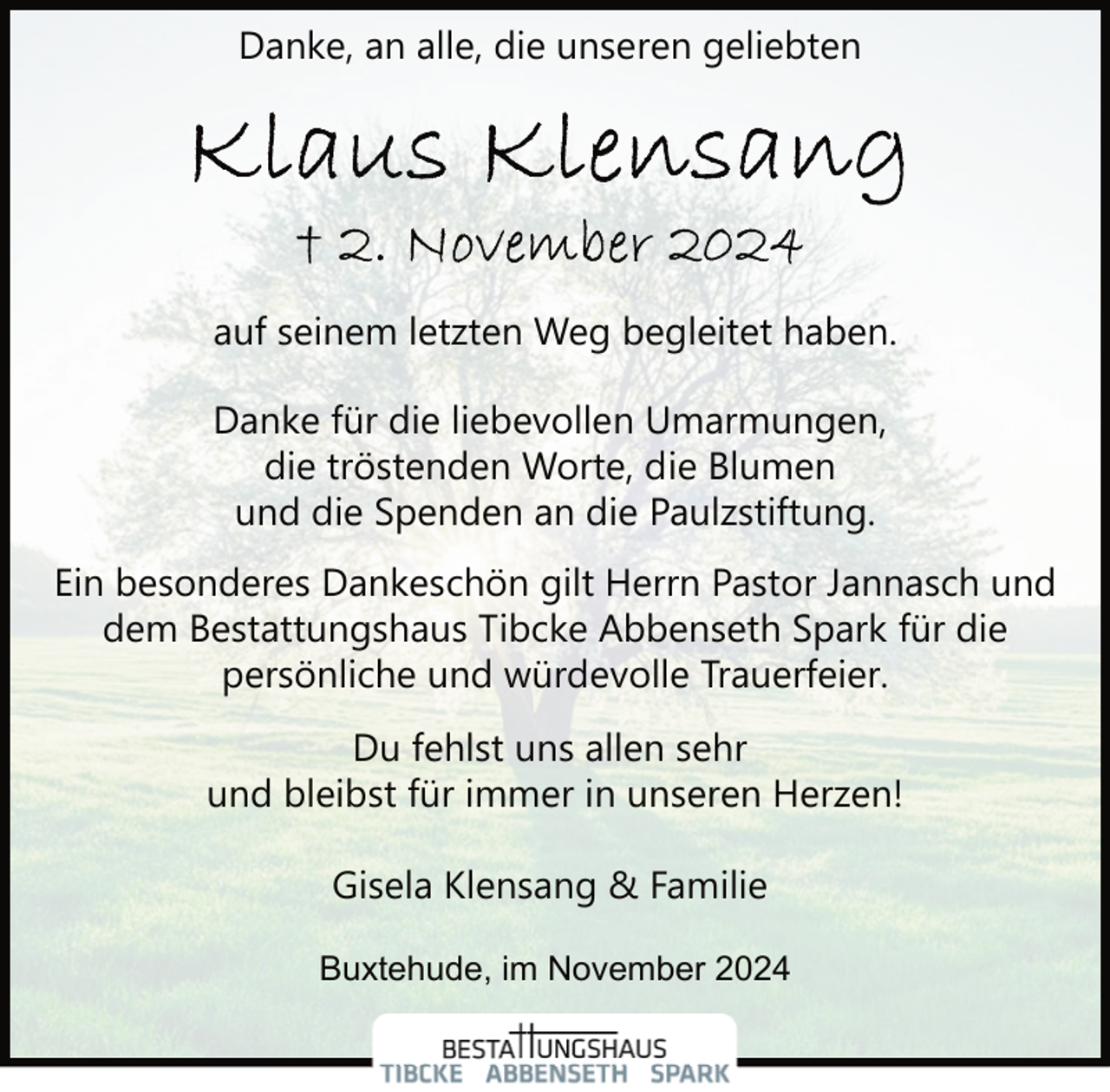 <p>Danke, an alle, die unseren geliebten</p><p>auf seinem letzten Weg begleitet haben.<br />Danke für die liebevollen Umarmungen,<br />die tröstenden Worte, die Blumen<br />und die Spenden an die Paulzstiftung.<br />Ein besonderes Dankeschön gilt Herrn Pastor Jannasch und<br />dem Bestattungshaus Tibcke Abbenseth Spark für die<br />persönliche und würdevolle Trauerfeier.<br />Du fehlst uns allen sehr<br />und bleibst für immer in unseren Herzen!<br />Gisela Klensang &amp; Familie<br />Buxtehude, im November 2024</p>